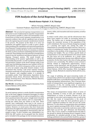 International Research Journal of Engineering and Technology (IRJET) e-ISSN: 2395-0056
Volume: 09 Issue: 09 | Sep 2022 www.irjet.net p-ISSN: 2395-0072
© 2022, IRJET | Impact Factor value: 7.529 | ISO 9001:2008 Certified Journal | Page 136
FEM Analysis of the Aerial Ropeway Transport System
Manish Kumar Piplode1, V. K. Titariya2
1 MTech. Pursuing, SAMCET, Bhopal, India
2 Assistant Professor, Department of Mechanical Engineering, SAMCET, Bhopal, India
---------------------------------------------------------------------***---------------------------------------------------------------------
Abstract - The use of aerial ropeway transportation as an
alternative to more traditional forms of public transportation
on the ground is possible in urban and metropolitan areas.
Construction of urban aerial ropeways transportation is an
expensive endeavor that calls for significant sums of money
due to the engineering and economic considerations involved
in the process. The purpose of this thesis is to carry out
qualitative and applied research in order to gain a better
understanding of the capabilities and restrictionsposedby the
Areal Ropeway Transportsystems. Inordertoprovideanswers
to the questions raised by the thesis, it is necessary, asstatedin
the thesis, to draw conclusions and findings from the research
conducted. These findings have the potential to benefit future
research into the mechanical and physical behavior of Areal
Ropeway Transport systems. This would broaden our
understanding of the systems' applicability as well as the
functionality they provide. In order to perform the simulation
and parametric analysis of the Aerial ropeway while it was
under load, the following programs were utilized: CATIA 5.1,
ANSYS 2022 R1. As a direct consequence of this, we were able
to carry out analysis using finite element analysis. It was
determined that running a full aerial ropeway transport
simulation would take too much time for routine engineering
work. However, with simplified models, it is possible to
successfully predict Total Deformation, Equivalent Stress,
Equivalent Elastic Strain, Directional Deformation, Strain
Energy, Frictional Stress, Force Reaction, Moment Reaction,
Penetration, and Pressure.
Key Words: Aerial Ropeway Transport; Simulation; Finite
Element Method; CATIA; ANSYS.
1. INTRODUCTION
An aerial ropeway system is a mode of public transportation
that, as the name suggests, transports passengers in cabins
that are suspended in the air and are propelled by a cable
that is positioned above the system. Asingle motorislocated
in one of the two main stations, and it is responsible for
moving the cabins from one station to the next. These
systems have traditionally been used in ski resorts to
transport visitors and skiers across challenging terrain and
surfaces. However, in recent years, they have found new
applications throughoutthe urban environment, particularly
in regions that have geographical characteristics that are
unique to them. To put it another way, (Alshalalfah et al.,
2012) the ART system can be grouped into five distinct
parts. Included in this package are the terminals (stations),
towers, cables, and evacuationandrescuesystems,aswell as
the cabins.
In today's world, urban areas and the infrastructure that
those areas support are under an increasing amount of
strain. The human race is moving toward urbanization,
despite the consistent increase in the population of the
earth's inhabitants. The issue of climatechangehasemerged
as a pressing and urgent one, joining the ranks of
urbanization as a pressing and urgent concerns. There are a
variety of contemporary modes of transportation that all
contribute to the problem of the temperature of the Earth
reaching new heights. The use of those specific kinds of
transportation is not only detrimental to the natural world
but also turns out to be ineffective. As a result, urban
mobility and transportation become more difficult and less
productive. On the other hand, in the cities of today, getting
around is not a commodity. The ability to move around is
directly related to employment opportunities, service
provision, social interaction, and the pursuit of equality.
(Statement of the United Nations, 2015) (Statement of the
United Nations, 2014) (The Guardian, 2016; Carrington,
Damian; Slezak, Michael) As stated by Dávila (2013), (Cox,
2009).
The usage of polluting and space-consuming modes of
transportation,whichinturn producesmajorcongestion and
impedes traffic flow, iscurrentlythemostimportantconcern
facing metropolitan infrastructures. This is because these
modes of transportation cause significant congestion. As a
consequence of this, the existing mode of automotive
transportation is not a solution to the problem; rather, it is
the problem itself.
This means of transportation trumps others in terms of
privacy, flexibility in terms of time and schedule, and
independence in terms of location. Because of its low
passenger to area ratio1 and occupancy rates, as well as the
fact that this mode of transportation is the mode of
transportation that emits the most greenhouse gases, it
posed a significant problem for cities all over the world.
Moreover, it is the mode of transportation that contributes
the most to global warming (C2ES, 2013). It didn't make a
difference how wide or narrow the roads were;motortraffic
filled them up just like "gas" (Newman and Kenworthy,
2011). This, in turn, results in a health hazard and adds to
the growth in obesity by keeping drivers trapped in their
automobiles for extended periods of time. According to
findings published in the journal Public Health by a group of
 