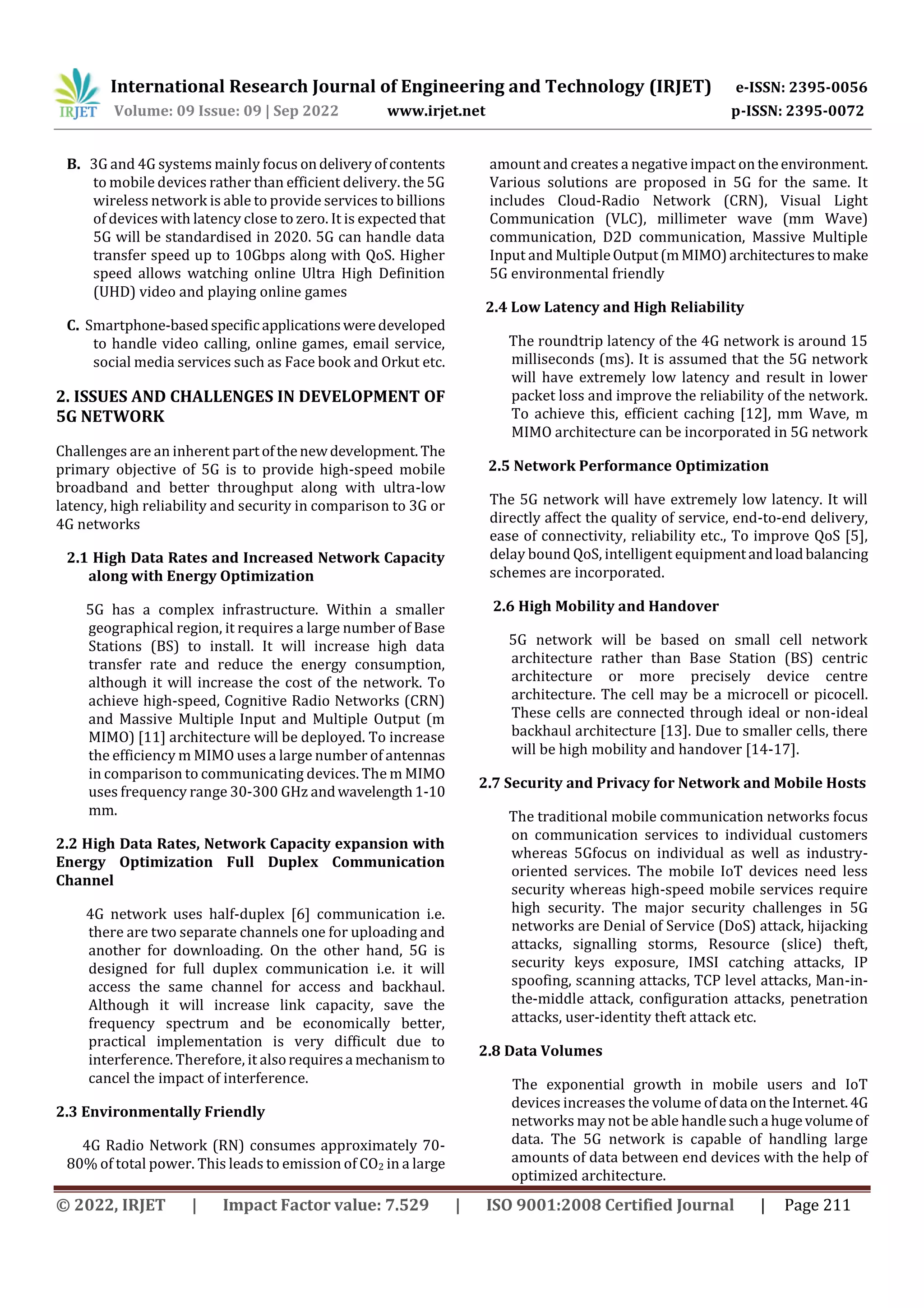 International Research Journal of Engineering and Technology (IRJET) e-ISSN: 2395-0056
Volume: 09 Issue: 09 | Sep 2022 www.irjet.net p-ISSN: 2395-0072
© 2022, IRJET | Impact Factor value: 7.529 | ISO 9001:2008 Certified Journal | Page 211
B. 3G and 4G systems mainly focus ondeliveryofcontents
to mobile devices rather than efficient delivery. the 5G
wireless network is able to provide services to billions
of devices with latency close to zero. It is expected that
5G will be standardised in 2020. 5G can handle data
transfer speed up to 10Gbps along with QoS. Higher
speed allows watching online Ultra High Definition
(UHD) video and playing online games
C. Smartphone-basedspecificapplicationsweredeveloped
to handle video calling, online games, email service,
social media services such as Face book and Orkut etc.
2. ISSUES AND CHALLENGES IN DEVELOPMENT OF
5G NETWORK
Challenges are an inherent partofthenewdevelopment. The
primary objective of 5G is to provide high-speed mobile
broadband and better throughput along with ultra-low
latency, high reliability and security in comparison to 3G or
4G networks
2.1 High Data Rates and Increased Network Capacity
along with Energy Optimization
5G has a complex infrastructure. Within a smaller
geographical region, it requires a large number of Base
Stations (BS) to install. It will increase high data
transfer rate and reduce the energy consumption,
although it will increase the cost of the network. To
achieve high-speed, Cognitive Radio Networks (CRN)
and Massive Multiple Input and Multiple Output (m
MIMO) [11] architecture will be deployed. To increase
the efficiency m MIMO uses a large number of antennas
in comparison to communicating devices. The m MIMO
uses frequency range 30-300 GHz andwavelength1-10
mm.
2.2 High Data Rates, Network Capacity expansion with
Energy Optimization Full Duplex Communication
Channel
4G network uses half-duplex [6] communication i.e.
there are two separate channels one for uploading and
another for downloading. On the other hand, 5G is
designed for full duplex communication i.e. it will
access the same channel for access and backhaul.
Although it will increase link capacity, save the
frequency spectrum and be economically better,
practical implementation is very difficult due to
interference. Therefore, it alsorequiresa mechanismto
cancel the impact of interference.
2.3 Environmentally Friendly
4G Radio Network (RN) consumes approximately 70-
80% of total power. This leads to emission of CO2 in a large
amount and creates a negative impact on theenvironment.
Various solutions are proposed in 5G for the same. It
includes Cloud-Radio Network (CRN), Visual Light
Communication (VLC), millimeter wave (mm Wave)
communication, D2D communication, Massive Multiple
Input and MultipleOutput(m MIMO)architecturestomake
5G environmental friendly
2.4 Low Latency and High Reliability
The roundtrip latency of the 4G network is around 15
milliseconds (ms). It is assumed that the 5G network
will have extremely low latency and result in lower
packet loss and improve the reliability of the network.
To achieve this, efficient caching [12], mm Wave, m
MIMO architecture can be incorporated in 5G network
2.5 Network Performance Optimization
The 5G network will have extremely low latency. It will
directly affect the quality of service, end-to-end delivery,
ease of connectivity, reliability etc., To improve QoS [5],
delay bound QoS, intelligent equipmentandloadbalancing
schemes are incorporated.
2.6 High Mobility and Handover
5G network will be based on small cell network
architecture rather than Base Station (BS) centric
architecture or more precisely device centre
architecture. The cell may be a microcell or picocell.
These cells are connected through ideal or non-ideal
backhaul architecture [13]. Due to smaller cells, there
will be high mobility and handover [14-17].
2.7 Security and Privacy for Network and Mobile Hosts
The traditional mobile communication networks focus
on communication services to individual customers
whereas 5Gfocus on individual as well as industry-
oriented services. The mobile IoT devices need less
security whereas high-speed mobile services require
high security. The major security challenges in 5G
networks are Denial of Service (DoS) attack, hijacking
attacks, signalling storms, Resource (slice) theft,
security keys exposure, IMSI catching attacks, IP
spoofing, scanning attacks, TCP level attacks, Man-in-
the-middle attack, configuration attacks, penetration
attacks, user-identity theft attack etc.
2.8 Data Volumes
The exponential growth in mobile users and IoT
devices increases the volume of data ontheInternet.4G
networks may not be able handlesucha hugevolumeof
data. The 5G network is capable of handling large
amounts of data between end devices with the help of
optimized architecture.
 