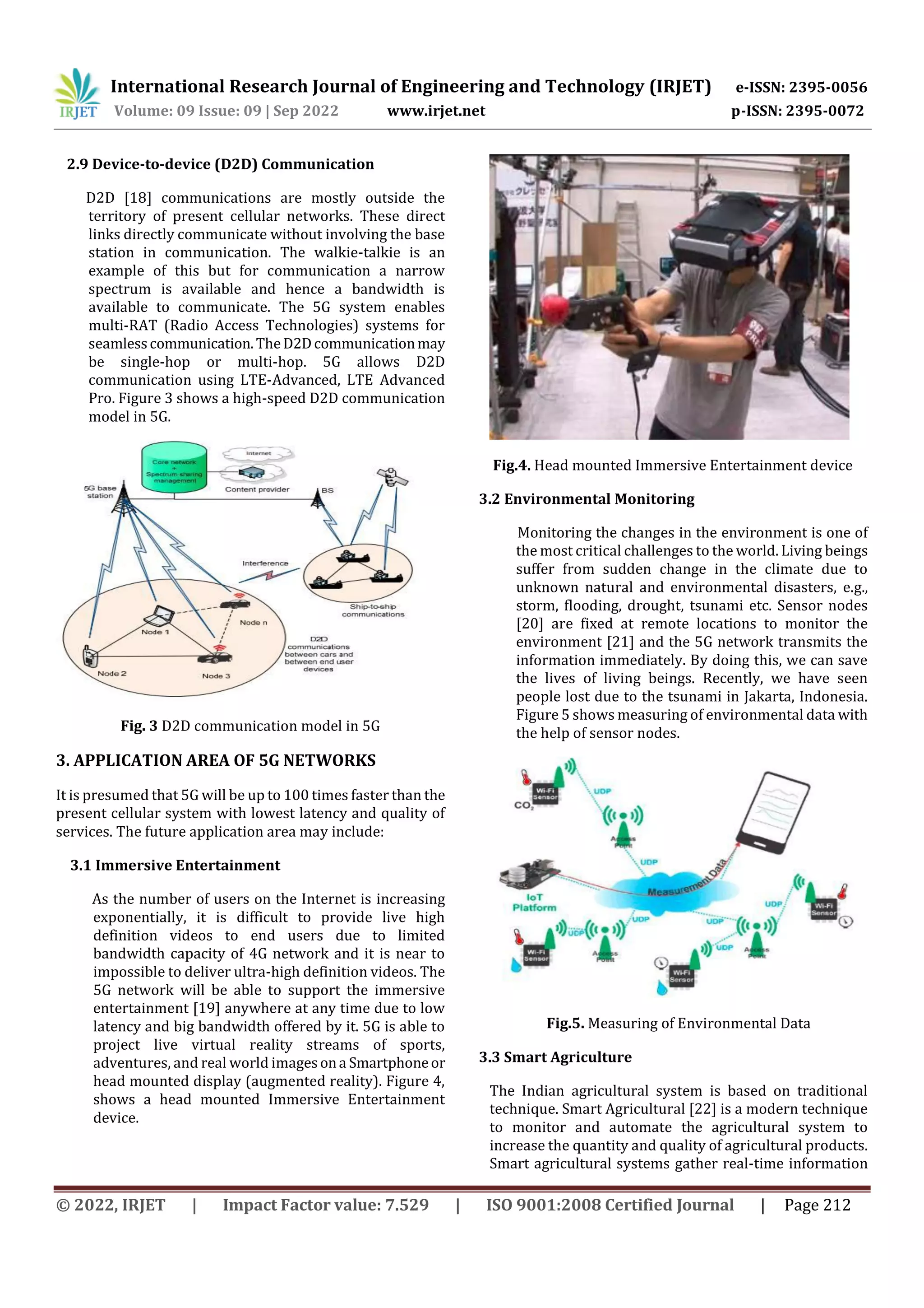 International Research Journal of Engineering and Technology (IRJET) e-ISSN: 2395-0056
Volume: 09 Issue: 09 | Sep 2022 www.irjet.net p-ISSN: 2395-0072
© 2022, IRJET | Impact Factor value: 7.529 | ISO 9001:2008 Certified Journal | Page 212
2.9 Device-to-device (D2D) Communication
D2D [18] communications are mostly outside the
territory of present cellular networks. These direct
links directly communicate without involving the base
station in communication. The walkie-talkie is an
example of this but for communication a narrow
spectrum is available and hence a bandwidth is
available to communicate. The 5G system enables
multi-RAT (Radio Access Technologies) systems for
seamlesscommunication.TheD2Dcommunicationmay
be single-hop or multi-hop. 5G allows D2D
communication using LTE-Advanced, LTE Advanced
Pro. Figure 3 shows a high-speed D2D communication
model in 5G.
Fig. 3 D2D communication model in 5G
3. APPLICATION AREA OF 5G NETWORKS
It is presumed that 5G will be up to 100 times faster than the
present cellular system with lowest latency and quality of
services. The future application area may include:
3.1 Immersive Entertainment
As the number of users on the Internet is increasing
exponentially, it is difficult to provide live high
definition videos to end users due to limited
bandwidth capacity of 4G network and it is near to
impossible to deliver ultra-high definition videos. The
5G network will be able to support the immersive
entertainment [19] anywhere at any time due to low
latency and big bandwidth offered by it. 5G is able to
project live virtual reality streams of sports,
adventures, and real world imagesona Smartphoneor
head mounted display (augmented reality). Figure 4,
shows a head mounted Immersive Entertainment
device.
Fig.4. Head mounted Immersive Entertainment device
3.2 Environmental Monitoring
Monitoring the changes in the environment is one of
the most critical challenges to the world. Living beings
suffer from sudden change in the climate due to
unknown natural and environmental disasters, e.g.,
storm, flooding, drought, tsunami etc. Sensor nodes
[20] are fixed at remote locations to monitor the
environment [21] and the 5G network transmits the
information immediately. By doing this, we can save
the lives of living beings. Recently, we have seen
people lost due to the tsunami in Jakarta, Indonesia.
Figure 5 shows measuring of environmental data with
the help of sensor nodes.
Fig.5. Measuring of Environmental Data
3.3 Smart Agriculture
The Indian agricultural system is based on traditional
technique. Smart Agricultural [22] is a modern technique
to monitor and automate the agricultural system to
increase the quantity and quality of agricultural products.
Smart agricultural systems gather real-time information
 