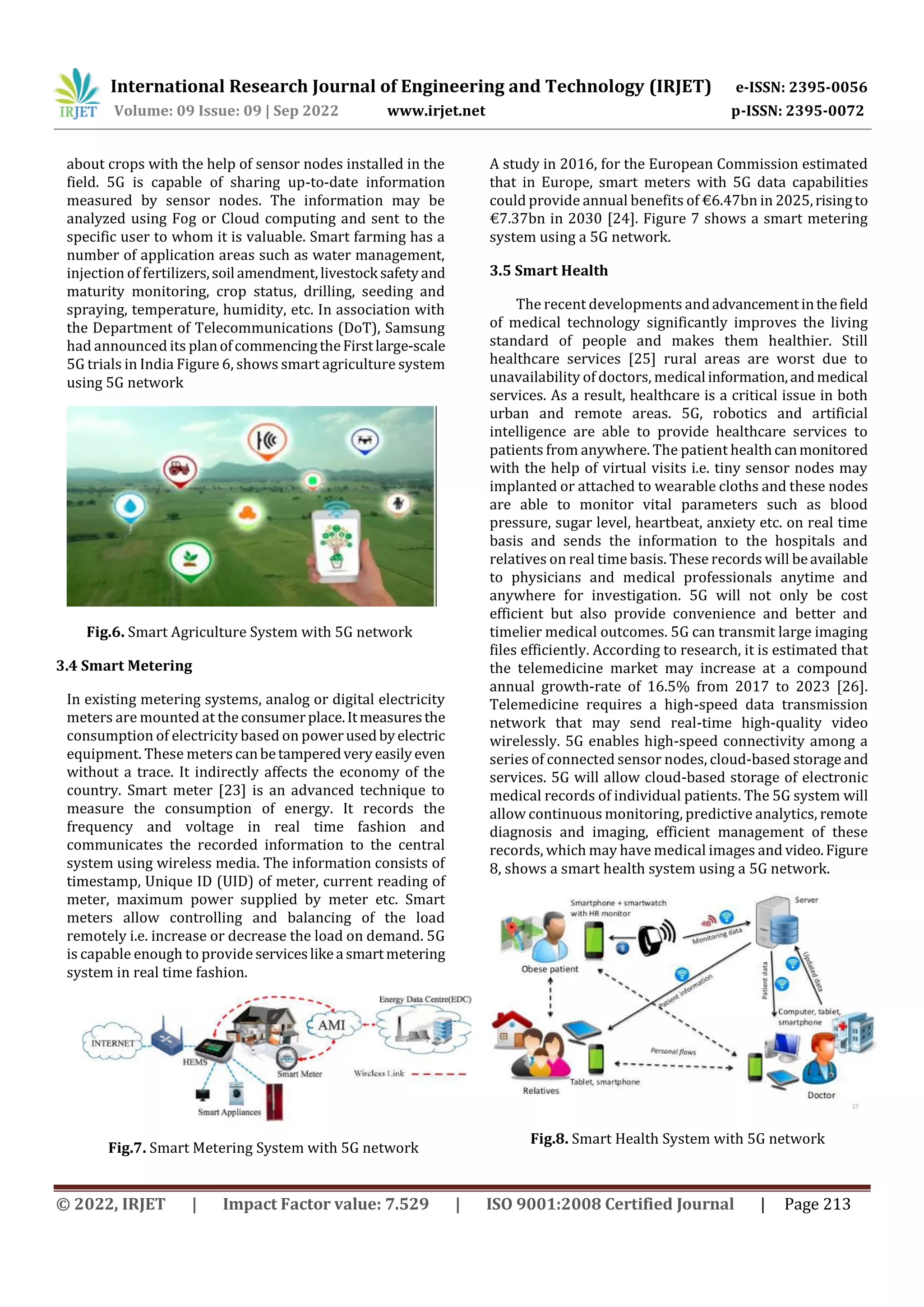 International Research Journal of Engineering and Technology (IRJET) e-ISSN: 2395-0056
Volume: 09 Issue: 09 | Sep 2022 www.irjet.net p-ISSN: 2395-0072
© 2022, IRJET | Impact Factor value: 7.529 | ISO 9001:2008 Certified Journal | Page 213
about crops with the help of sensor nodes installed in the
field. 5G is capable of sharing up-to-date information
measured by sensor nodes. The information may be
analyzed using Fog or Cloud computing and sent to the
specific user to whom it is valuable. Smart farming has a
number of application areas such as water management,
injection of fertilizers,soil amendment,livestock safetyand
maturity monitoring, crop status, drilling, seeding and
spraying, temperature, humidity, etc. In association with
the Department of Telecommunications (DoT), Samsung
had announced its planofcommencingtheFirstlarge-scale
5G trials in India Figure 6, shows smart agriculture system
using 5G network
Fig.6. Smart Agriculture System with 5G network
3.4 Smart Metering
In existing metering systems, analog or digital electricity
meters are mounted at theconsumerplace.Itmeasuresthe
consumption of electricity based on powerusedbyelectric
equipment. These meters canbetamperedveryeasilyeven
without a trace. It indirectly affects the economy of the
country. Smart meter [23] is an advanced technique to
measure the consumption of energy. It records the
frequency and voltage in real time fashion and
communicates the recorded information to the central
system using wireless media. The information consists of
timestamp, Unique ID (UID) of meter, current reading of
meter, maximum power supplied by meter etc. Smart
meters allow controlling and balancing of the load
remotely i.e. increase or decrease the load on demand. 5G
is capable enough to provide serviceslikea smartmetering
system in real time fashion.
Fig.7. Smart Metering System with 5G network
A study in 2016, for the European Commission estimated
that in Europe, smart meters with 5G data capabilities
could provide annual benefits of €6.47bn in 2025,risingto
€7.37bn in 2030 [24]. Figure 7 shows a smart metering
system using a 5G network.
3.5 Smart Health
The recent developments andadvancementinthefield
of medical technology significantly improves the living
standard of people and makes them healthier. Still
healthcare services [25] rural areas are worst due to
unavailability of doctors, medical information,andmedical
services. As a result, healthcare is a critical issue in both
urban and remote areas. 5G, robotics and artificial
intelligence are able to provide healthcare services to
patients from anywhere. The patient healthcanmonitored
with the help of virtual visits i.e. tiny sensor nodes may
implanted or attached to wearable cloths and these nodes
are able to monitor vital parameters such as blood
pressure, sugar level, heartbeat, anxiety etc. on real time
basis and sends the information to the hospitals and
relatives on real time basis. These records will beavailable
to physicians and medical professionals anytime and
anywhere for investigation. 5G will not only be cost
efficient but also provide convenience and better and
timelier medical outcomes. 5G can transmit large imaging
files efficiently. According to research, it is estimated that
the telemedicine market may increase at a compound
annual growth-rate of 16.5% from 2017 to 2023 [26].
Telemedicine requires a high-speed data transmission
network that may send real-time high-quality video
wirelessly. 5G enables high-speed connectivity among a
series of connected sensor nodes, cloud-based storageand
services. 5G will allow cloud-based storage of electronic
medical records of individual patients. The 5G system will
allow continuous monitoring, predictive analytics, remote
diagnosis and imaging, efficient management of these
records, which may have medical images and video.Figure
8, shows a smart health system using a 5G network.
Fig.8. Smart Health System with 5G network
 