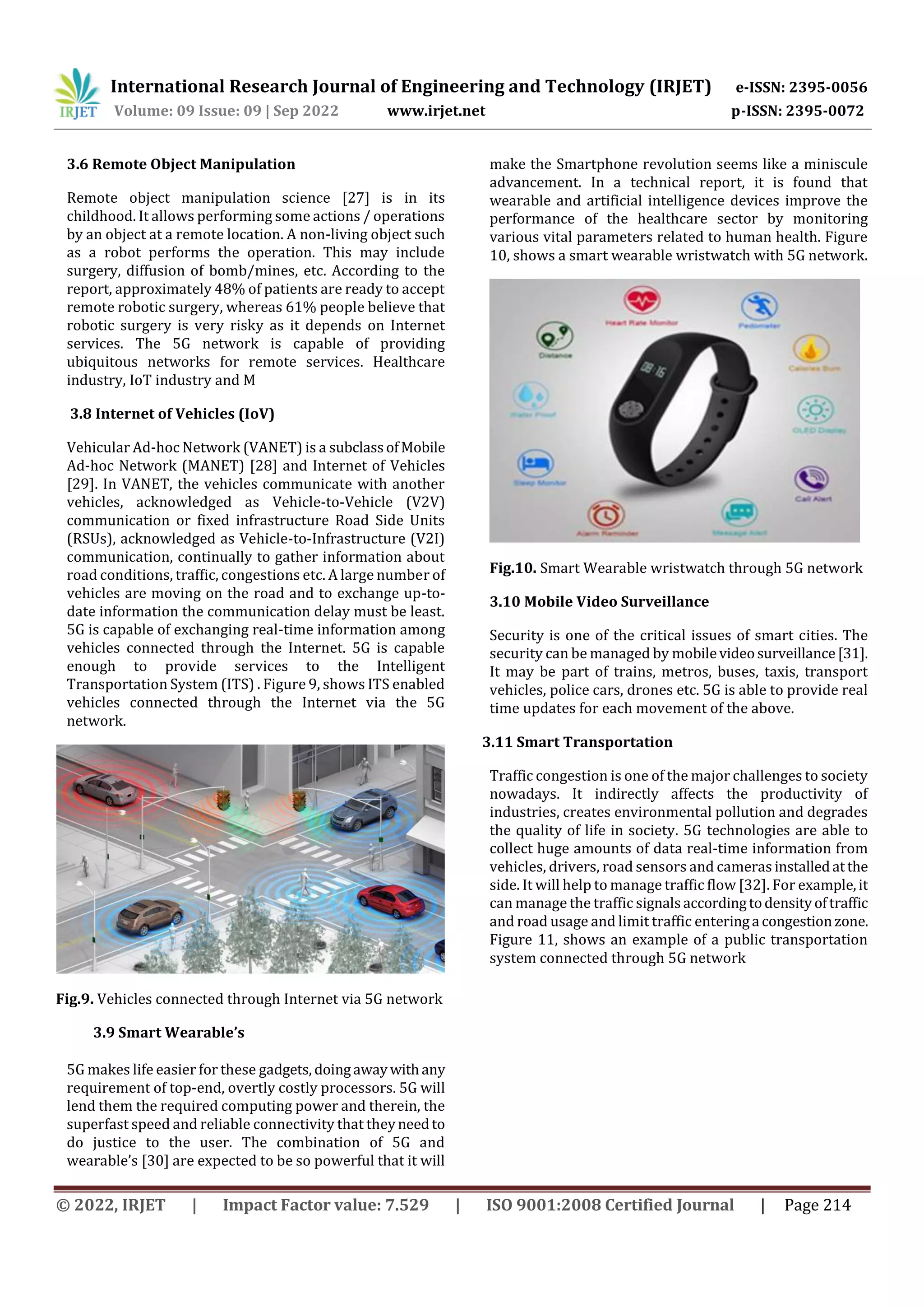 International Research Journal of Engineering and Technology (IRJET) e-ISSN: 2395-0056
Volume: 09 Issue: 09 | Sep 2022 www.irjet.net p-ISSN: 2395-0072
© 2022, IRJET | Impact Factor value: 7.529 | ISO 9001:2008 Certified Journal | Page 214
3.6 Remote Object Manipulation
Remote object manipulation science [27] is in its
childhood. It allows performing some actions / operations
by an object at a remote location. A non-living object such
as a robot performs the operation. This may include
surgery, diffusion of bomb/mines, etc. According to the
report, approximately 48% of patients are ready to accept
remote robotic surgery, whereas 61% people believe that
robotic surgery is very risky as it depends on Internet
services. The 5G network is capable of providing
ubiquitous networks for remote services. Healthcare
industry, IoT industry and M
3.8 Internet of Vehicles (IoV)
Vehicular Ad-hoc Network (VANET) is a subclassofMobile
Ad-hoc Network (MANET) [28] and Internet of Vehicles
[29]. In VANET, the vehicles communicate with another
vehicles, acknowledged as Vehicle-to-Vehicle (V2V)
communication or fixed infrastructure Road Side Units
(RSUs), acknowledged as Vehicle-to-Infrastructure (V2I)
communication, continually to gather information about
road conditions, traffic, congestions etc. A large number of
vehicles are moving on the road and to exchange up-to-
date information the communication delay must be least.
5G is capable of exchanging real-time information among
vehicles connected through the Internet. 5G is capable
enough to provide services to the Intelligent
Transportation System (ITS) . Figure 9, shows ITS enabled
vehicles connected through the Internet via the 5G
network.
Fig.9. Vehicles connected through Internet via 5G network
3.9 Smart Wearable’s
5G makes life easier for these gadgets, doingawaywithany
requirement of top-end, overtly costly processors. 5G will
lend them the required computing power and therein, the
superfast speed and reliable connectivity that theyneedto
do justice to the user. The combination of 5G and
wearable’s [30] are expected to be so powerful that it will
make the Smartphone revolution seems like a miniscule
advancement. In a technical report, it is found that
wearable and artificial intelligence devices improve the
performance of the healthcare sector by monitoring
various vital parameters related to human health. Figure
10, shows a smart wearable wristwatch with 5G network.
Fig.10. Smart Wearable wristwatch through 5G network
3.10 Mobile Video Surveillance
Security is one of the critical issues of smart cities. The
security can be managed by mobilevideosurveillance[31].
It may be part of trains, metros, buses, taxis, transport
vehicles, police cars, drones etc. 5G is able to provide real
time updates for each movement of the above.
3.11 Smart Transportation
Traffic congestion is one of the major challenges to society
nowadays. It indirectly affects the productivity of
industries, creates environmental pollution and degrades
the quality of life in society. 5G technologies are able to
collect huge amounts of data real-time information from
vehicles, drivers, road sensors and cameras installedatthe
side. It will help to manage traffic flow [32]. For example,it
can manage the traffic signalsaccordingtodensityoftraffic
and road usage and limit traffic enteringa congestionzone.
Figure 11, shows an example of a public transportation
system connected through 5G network
 