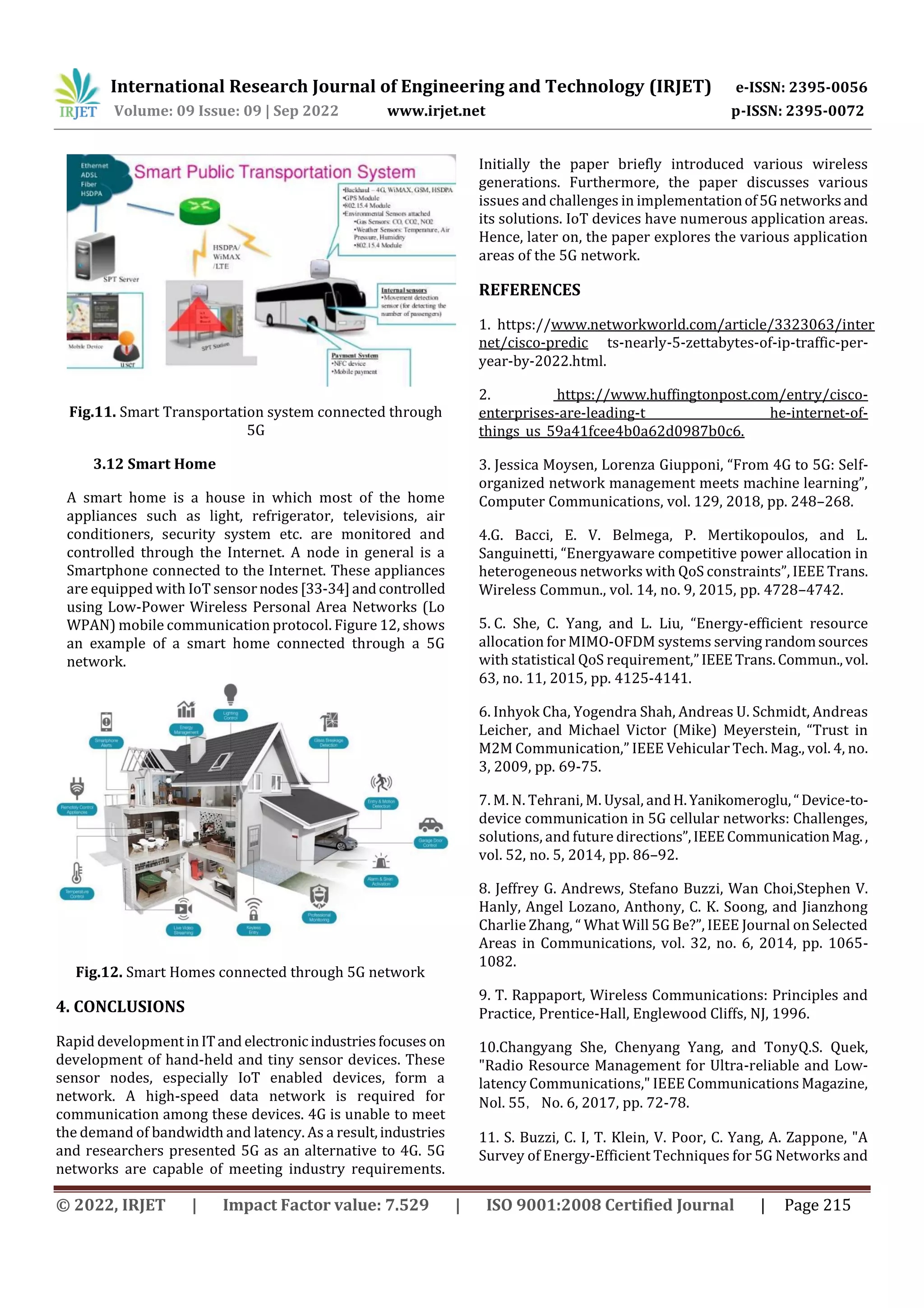 International Research Journal of Engineering and Technology (IRJET) e-ISSN: 2395-0056
Volume: 09 Issue: 09 | Sep 2022 www.irjet.net p-ISSN: 2395-0072
© 2022, IRJET | Impact Factor value: 7.529 | ISO 9001:2008 Certified Journal | Page 215
Fig.11. Smart Transportation system connected through
5G
3.12 Smart Home
A smart home is a house in which most of the home
appliances such as light, refrigerator, televisions, air
conditioners, security system etc. are monitored and
controlled through the Internet. A node in general is a
Smartphone connected to the Internet. These appliances
are equipped with IoT sensornodes[33-34]andcontrolled
using Low-Power Wireless Personal Area Networks (Lo
WPAN) mobile communication protocol. Figure 12, shows
an example of a smart home connected through a 5G
network.
Fig.12. Smart Homes connected through 5G network
4. CONCLUSIONS
Rapid developmentinITand electronic industriesfocuses on
development of hand-held and tiny sensor devices. These
sensor nodes, especially IoT enabled devices, form a
network. A high-speed data network is required for
communication among these devices. 4G is unable to meet
the demand of bandwidth and latency. As a result,industries
and researchers presented 5G as an alternative to 4G. 5G
networks are capable of meeting industry requirements.
Initially the paper briefly introduced various wireless
generations. Furthermore, the paper discusses various
issues and challenges in implementationof5Gnetworksand
its solutions. IoT devices have numerous application areas.
Hence, later on, the paper explores the various application
areas of the 5G network.
REFERENCES
1. https://www.networkworld.com/article/3323063/inter
net/cisco-predic ts-nearly-5-zettabytes-of-ip-traffic-per-
year-by-2022.html.
2. https://www.huffingtonpost.com/entry/cisco-
enterprises-are-leading-t he-internet-of-
things_us_59a41fcee4b0a62d0987b0c6.
3. Jessica Moysen, Lorenza Giupponi, “From 4G to 5G: Self-
organized network management meets machine learning”,
Computer Communications, vol. 129, 2018, pp. 248–268.
4.G. Bacci, E. V. Belmega, P. Mertikopoulos, and L.
Sanguinetti, “Energyaware competitive power allocation in
heterogeneous networks with QoS constraints”, IEEE Trans.
Wireless Commun., vol. 14, no. 9, 2015, pp. 4728–4742.
5. C. She, C. Yang, and L. Liu, “Energy-efficient resource
allocation for MIMO-OFDM systems serving randomsources
with statistical QoS requirement,”IEEETrans.Commun.,vol.
63, no. 11, 2015, pp. 4125-4141.
6. Inhyok Cha, Yogendra Shah, Andreas U. Schmidt, Andreas
Leicher, and Michael Victor (Mike) Meyerstein, “Trust in
M2M Communication,” IEEE Vehicular Tech. Mag., vol. 4, no.
3, 2009, pp. 69-75.
7. M. N. Tehrani, M. Uysal, andH.Yanikomeroglu,“Device-to-
device communication in 5G cellular networks: Challenges,
solutions, and future directions”,IEEECommunicationMag.,
vol. 52, no. 5, 2014, pp. 86–92.
8. Jeffrey G. Andrews, Stefano Buzzi, Wan Choi,Stephen V.
Hanly, Angel Lozano, Anthony, C. K. Soong, and Jianzhong
Charlie Zhang, “ What Will 5G Be?”, IEEE Journal on Selected
Areas in Communications, vol. 32, no. 6, 2014, pp. 1065-
1082.
9. T. Rappaport, Wireless Communications: Principles and
Practice, Prentice-Hall, Englewood Cliffs, NJ, 1996.
10.Changyang She, Chenyang Yang, and TonyQ.S. Quek,
"Radio Resource Management for Ultra-reliable and Low-
latency Communications," IEEE Communications Magazine,
Nol. 55，No. 6, 2017, pp. 72-78.
11. S. Buzzi, C. I, T. Klein, V. Poor, C. Yang, A. Zappone, "A
Survey of Energy-Efficient Techniques for 5G Networks and
 