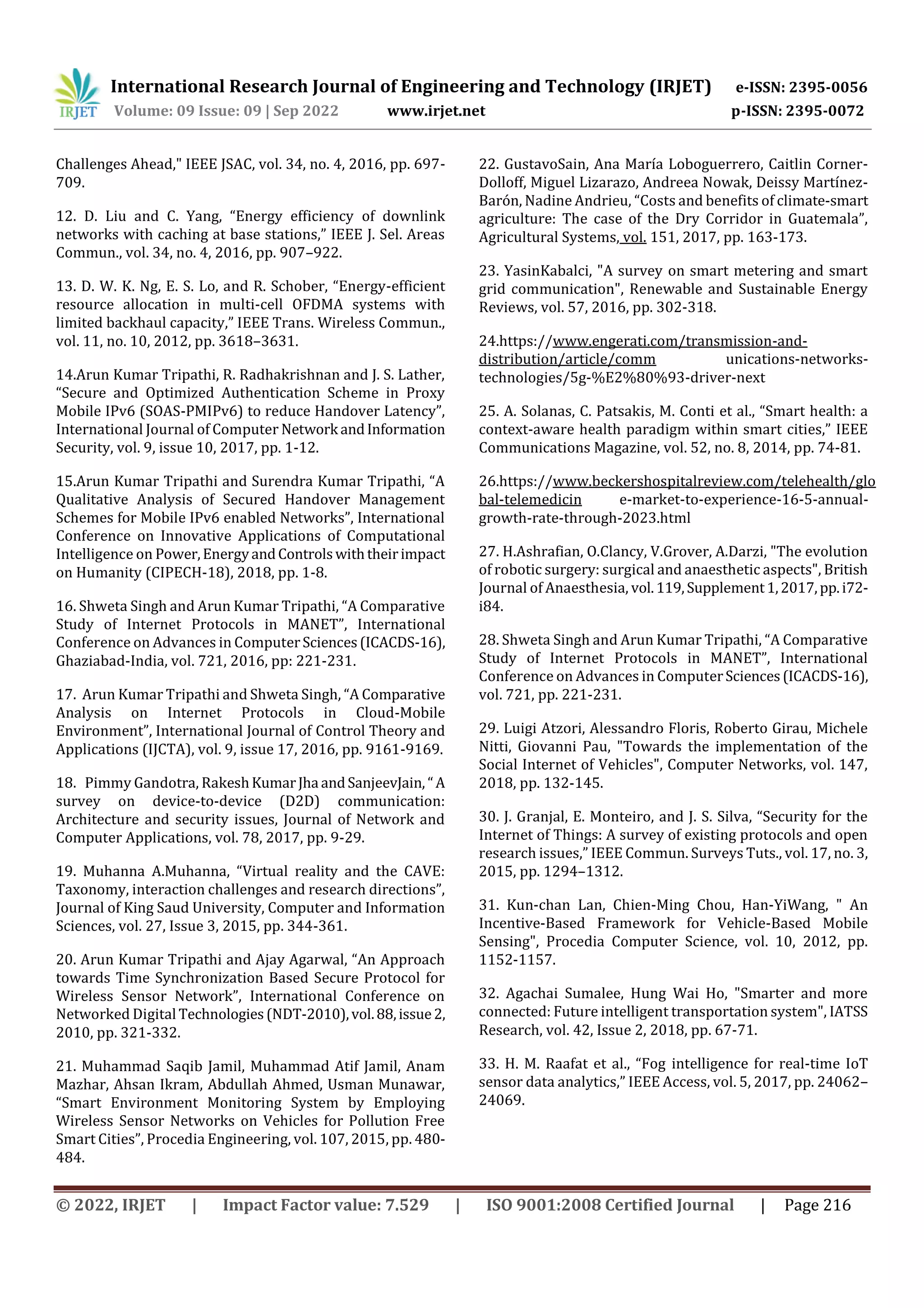 International Research Journal of Engineering and Technology (IRJET) e-ISSN: 2395-0056
Volume: 09 Issue: 09 | Sep 2022 www.irjet.net p-ISSN: 2395-0072
© 2022, IRJET | Impact Factor value: 7.529 | ISO 9001:2008 Certified Journal | Page 216
Challenges Ahead," IEEE JSAC, vol. 34, no. 4, 2016, pp. 697-
709.
12. D. Liu and C. Yang, “Energy efficiency of downlink
networks with caching at base stations,” IEEE J. Sel. Areas
Commun., vol. 34, no. 4, 2016, pp. 907–922.
13. D. W. K. Ng, E. S. Lo, and R. Schober, “Energy-efficient
resource allocation in multi-cell OFDMA systems with
limited backhaul capacity,” IEEE Trans. Wireless Commun.,
vol. 11, no. 10, 2012, pp. 3618–3631.
14.Arun Kumar Tripathi, R. Radhakrishnan and J. S. Lather,
“Secure and Optimized Authentication Scheme in Proxy
Mobile IPv6 (SOAS-PMIPv6) to reduce Handover Latency”,
International Journal of Computer Network andInformation
Security, vol. 9, issue 10, 2017, pp. 1-12.
15.Arun Kumar Tripathi and Surendra Kumar Tripathi, “A
Qualitative Analysis of Secured Handover Management
Schemes for Mobile IPv6 enabled Networks”, International
Conference on Innovative Applications of Computational
Intelligence on Power,EnergyandControlswiththeirimpact
on Humanity (CIPECH-18), 2018, pp. 1-8.
16. Shweta Singh and Arun Kumar Tripathi, “A Comparative
Study of Internet Protocols in MANET”, International
Conference on Advances in ComputerSciences(ICACDS-16),
Ghaziabad-India, vol. 721, 2016, pp: 221-231.
17. Arun Kumar Tripathi and Shweta Singh, “A Comparative
Analysis on Internet Protocols in Cloud-Mobile
Environment”, International Journal of Control Theory and
Applications (IJCTA), vol. 9, issue 17, 2016, pp. 9161-9169.
18. Pimmy Gandotra, RakeshKumarJha andSanjeevJain, “A
survey on device-to-device (D2D) communication:
Architecture and security issues, Journal of Network and
Computer Applications, vol. 78, 2017, pp. 9-29.
19. Muhanna A.Muhanna, “Virtual reality and the CAVE:
Taxonomy, interaction challenges and research directions”,
Journal of King Saud University, Computer and Information
Sciences, vol. 27, Issue 3, 2015, pp. 344-361.
20. Arun Kumar Tripathi and Ajay Agarwal, “An Approach
towards Time Synchronization Based Secure Protocol for
Wireless Sensor Network”, International Conference on
Networked Digital Technologies(NDT-2010),vol.88,issue2,
2010, pp. 321-332.
21. Muhammad Saqib Jamil, Muhammad Atif Jamil, Anam
Mazhar, Ahsan Ikram, Abdullah Ahmed, Usman Munawar,
“Smart Environment Monitoring System by Employing
Wireless Sensor Networks on Vehicles for Pollution Free
Smart Cities”, Procedia Engineering, vol. 107, 2015, pp. 480-
484.
22. GustavoSain, Ana María Loboguerrero, Caitlin Corner-
Dolloff, Miguel Lizarazo, Andreea Nowak, Deissy Martínez-
Barón, Nadine Andrieu, “Costs and benefits of climate-smart
agriculture: The case of the Dry Corridor in Guatemala”,
Agricultural Systems, vol. 151, 2017, pp. 163-173.
23. YasinKabalci, "A survey on smart metering and smart
grid communication", Renewable and Sustainable Energy
Reviews, vol. 57, 2016, pp. 302-318.
24.https://www.engerati.com/transmission-and-
distribution/article/comm unications-networks-
technologies/5g-%E2%80%93-driver-next
25. A. Solanas, C. Patsakis, M. Conti et al., “Smart health: a
context-aware health paradigm within smart cities,” IEEE
Communications Magazine, vol. 52, no. 8, 2014, pp. 74-81.
26.https://www.beckershospitalreview.com/telehealth/glo
bal-telemedicin e-market-to-experience-16-5-annual-
growth-rate-through-2023.html
27. H.Ashrafian, O.Clancy, V.Grover, A.Darzi, "The evolution
of robotic surgery: surgical and anaesthetic aspects", British
Journal of Anaesthesia, vol.119,Supplement1,2017,pp.i72-
i84.
28. Shweta Singh and Arun Kumar Tripathi, “A Comparative
Study of Internet Protocols in MANET”, International
Conference on Advances in ComputerSciences(ICACDS-16),
vol. 721, pp. 221-231.
29. Luigi Atzori, Alessandro Floris, Roberto Girau, Michele
Nitti, Giovanni Pau, "Towards the implementation of the
Social Internet of Vehicles", Computer Networks, vol. 147,
2018, pp. 132-145.
30. J. Granjal, E. Monteiro, and J. S. Silva, “Security for the
Internet of Things: A survey of existing protocols and open
research issues,” IEEE Commun. Surveys Tuts., vol. 17, no. 3,
2015, pp. 1294–1312.
31. Kun-chan Lan, Chien-Ming Chou, Han-YiWang, " An
Incentive-Based Framework for Vehicle-Based Mobile
Sensing", Procedia Computer Science, vol. 10, 2012, pp.
1152-1157.
32. Agachai Sumalee, Hung Wai Ho, "Smarter and more
connected: Future intelligent transportation system", IATSS
Research, vol. 42, Issue 2, 2018, pp. 67-71.
33. H. M. Raafat et al., “Fog intelligence for real-time IoT
sensor data analytics,” IEEE Access, vol. 5, 2017, pp. 24062–
24069.
 