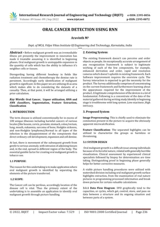International Research Journal of Engineering and Technology (IRJET) e-ISSN: 2395-0056
Volume: 09 Issue: 09 | Sep 2022 www.irjet.net p-ISSN: 2395-0072
© 2022, IRJET | Impact Factor value: 7.529 | ISO 9001:2008 Certified Journal | Page 236
ORAL CANCER DETECTION USING RNN
Aravinth M1
Dept. of MCA, Vidya Vikas Institute Of Engineering And Technology, Karnataka, India
---------------------------------------------------------------------***---------------------------------------------------------------------
Abstract - Before malignant growth was an irremediable
illness yet presently the improvement in innovation has
made it treatable assuming it is identified in beginning
phases. Oral malignant growth is unstoppable expansion in
the quantity of cells which has the ability to influence it's
neighbor cells or tissues.
Disregarding having different headway in fields like
radiation treatment and chemotherapy the demise rate is
persistent. Accordingly early identification of malignant
growth is significant. In this paper we are utilizing AI asarea
which makes able to do considering the datasets of a
casualty. Then, at that point, it will be arranged utilizing a
prior calculation.
Key Words: Oral Cancer, Liquor utilization, RNN and
ANN classifiers, Segmentation, Feature Extraction,
Classification
1. INTRODUCTION
The term disease is utilized conventionally for in excess of
100 unique illnesses including harmful cancers of various
locales (like bosom, cervix, prostate,stomach,colon/rectum,
lung, mouth, eukaemia, sarcoma of bone, Hodgkin sickness,
and non-Hodgkin lymphoma).Normal to all types of the
infection is the disappointment of the components that
direct ordinary cell development,expansionandcell demise.
At last, there is movement of the subsequent growth from
gentle to serious anomaly, withintrusionof adjoiningtissues
and, in the end, spread to different region of the body. The
essential gamble factor for creating oral malignantgrowth is
tobacco use.
1.1 PURPOSE:
The reason for this undertakingistomakeapplication where
oral malignant growth is identified by separating the
elements of the picture transferred.
1.2 SCOPE:
The Cancer cell can be perilous, accordingly location of the
disease cell is vital. Thus the primary extent of the
undertaking is to assemble an application to identify oral
malignant growth through picture handling.
2. Existing System:
The existing framework doesn't can perceive and order
objects as people. An exceptionally accurate arrangement of
any recognization framework is subject to legitimate
working of each of the few components, for example,
enhanced derivation and order, rapid and resolution
cameras which doesn't upholds in existing framework. Each
Software improvement requires the overview cycle. The
Survey interaction is expected to get the necessity for the
product. The Survey additionallycomprisesofconcentrating
on the current framework and furthermore learning about
the apparatuses required for the improvement of the
product. A legitimate comprehension ofthedevicesisa lotof
fundamental. Following is a concentrate of the data of the
material gathered during writing study.Identifyinbeginning
stage is troublesome with long system ,Low exactness ,High
intricacy.
3. Proposed System
Image Preprocessing: This is chiefly used to eliminate the
commotion present in the picture to acquire the obviously
apparent microcalcification.
Feature Classification: The separated highlights can be
utilized to characterize the groups as harmless or
threatening.
3.1 SYSTEM DESIGN
Oral malignant growth is a difficult issue among individuals
because of its forceful nature, related withgenerallyhorrible
visualization. Clinical assessment by experienced clinical
specialists followed by biopsy for determination are time
taking. Distinguishing proof in beginning phase generally
helps for better corrective measures.
A viable picture handling procedures were utilized with
watershed division including oral malignant growth surface
highlights extraction, from the examination of real nature
pictures in programming processed information and break
down pictures for certain valuable calculations.
3.1.1 Data Flow Diagram: DFD graphically tend to the
capacities, or cycles, which get, control, store, and pass on
data between a structure and its ongoing situation and
between parts of a system.
 