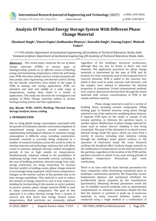 International Research Journal of Engineering and Technology (IRJET)
© 2022, IRJET | Impact Factor value: 7.529 | ISO 9001:2008 Certified Journal | Page 275
Analysis Of Thermal Energy Storage System With Different Phase
Change Material
Shushant Singh1, Vineet Gupta2,Sudhanshu Maurya3, Sourabh Singh4, Umang Gupta5, Mukesh
Yadav6
1,2,3,4,5UG-scholar, department of mechanical engineering, JSS Academy of Technical Education, Noida, India
6Assistant professor department of mechanical engineering, JSS Academy of Technical Education, Noida, India
---------------------------------------------------------------------***---------------------------------------------------------------------
Abstract - This review paper comprises the use of phase
change materials (PCMs) in various types of
heating/cooling systems as an effective means of blocking
energy and maintaining temperatures within the well-being
zone. PCMs have been widely used in a variety of systems for
heat pumps, solar engineering, and thermal control. During
the last decade, researchers have looked at the usage of
PCMs in heating and cooling applications. PCMs are
abundant and melt and solidify at a wide range of
temperatures, making them useful in a variety of
applications. This study also discusses the investigation and
analysis of Phase Change materials utilised in various
heating/cooling systems and their applications.
Key Words: PCMs, ANSYS, Meshing, Thermal Energy
Storage Analysis, house cooling
1. INTRODUCTION
Due to rising global energy consumption associated with
the growth of civilization and the concomitant depletion of
conventional energy sources, several countries are
implementing technological solutions to minimise energy
consumption in different areas, including construction.
Scientific research is currently being conducted in a
number of research institutes across the world in order to
develop material and technology solutions that will allow
rooms to maintain adequate thermal comfort throughout
periods of low or high outside air temperatures.
Simultaneously, solutions related to the possibilities of
employing energy from renewable sources, including in
the case of building partitions, thermal energy from solar
energy conversion, are being researched. To increase
thermal comfort in building rooms, phase change material
is increasingly being employed, which lowers temperature
changes on the interior surface of the partition due to its
heat storage capabilities. This material is used to reduce
the amount of energy required to cool or heat rooms in a
building by incorporating it into passive or active systems.
In passive systems, phase change material (PCM) is used
in many construction components. The goal of this
approach is to collect thermal energy from a variety of
sources and then direct that energy toward Lower
temperatures. Wall partitions are commonly utilised
regardless of the building's structural architecture,
although they can also be found in floors and roof
elements. The application procedure for phase change
materials is determined by the type of PCM and its
location. It's most commonly used in microcapsule form in
concrete elements. PCM is added to the concrete mix,
which is then used to make concrete wall elements, and
the samples were utilised to determine the thermal
properties of composites. Varied computational methods
were used to characterise the heat flow through the tested
materials with various concentrations of PCM in the
sample and heat capacity.
Phase change material is used in a variety of
building items, including ceramic components. Filling
existing gaps in finished masonry using phase change
material is one of the options for modifying these features.
A separate PCM layer on the inside or outside of the
ceramic partition, or between the partition layers, is
another option. Modification of phase change material for
items used as indoor interior cladding is also being
researched. The goal of this alteration is to absorb excess
thermal energy inside the space, which can come from a
variety of sources, including solar radiation coming
through the building's major glazed surfaces or the
operation of electronics inside the room. Research
confirms the beneficial effect of phase change material on
the stabilisation of temperatures on the internal surface of
the partition, regardless of the location of the PCM and the
partition structure in which it was used, during periods of
significant temperature fluctuations and room
overheating.
There is an issue with the basic thermal parameters for
these composites when developing customised parts or
multilayer construction partitions. We frequently receive
fundamental physical and mechanical attributes for
prefabricated pieces prepared by the manufacturer
(parameters). Obtaining thermal parameters needs the
use of available research methods, such as experimental,
computational, or computer simulations, despite the fact
that the element or partition is made up of numerous
materials. In many research facilities, studies are
conducted using a single method or a combination of
e-ISSN: 2395-0056
Volume: 09 Issue: 09 | Sep 2022 www.irjet.net p-ISSN: 2395-0072
 