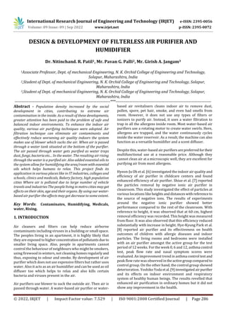International Research Journal of Engineering and Technology (IRJET) e-ISSN: 2395-0056
Volume: 09 Issue: 09 | Sep 2022 www.irjet.net p-ISSN: 2395-0072
© 2022, IRJET | Impact Factor value: 7.529 | ISO 9001:2008 Certified Journal | Page 286
DESIGN & DEVELOPMENT OF FILTERLESS AIR PURIFIER AND
HUMIDIFIER
Dr. Nitinchand. R. Patil1, Mr. Pavan G. Palli2, Mr. Girish A. Jangam3
1Associate Professor, Dept. of mechanical Engineering, N. K. Orchid College of Engineering and Technology,
Solapur, Maharashtra, India
2,Student of Dept. of mechanical Engineering, N. K. Orchid College of Engineering and Technology, Solapur,
Maharashtra, India
3,Student of Dept. of mechanical Engineering, N. K. Orchid College of Engineering and Technology, Solapur,
Maharashtra, India
---------------------------------------------------------------------***---------------------------------------------------------------------
Abstract - Population density increased by the social
development in cities, contributing to extreme air
contamination in the inside. As a result of these developments,
greater attention has been paid to the problem of safe and
balanced indoor environments. To enhance the indoor air
quality, various air purifying techniques were adopted. Air
filtration technique can eliminate air contaminants and
effectively reduce worsening air quality indoors the system
makes use of blower which sucks the air. When air is passed
through a water tank situated at the bottom of the purifier.
The air passed through water gets purified as water traps
dust, fungi, bacteria etc... In the water. The resulting air rising
through the water is a purified air. Also added essential oils to
the system allow for humidifying thearea/room withessential
oils which helps humans to relax. This project finds its
application in various places like in IT industries, colleges and
schools, clinics and medicals, Bakery factory, high population
cities Where air is polluted due to large number of vehicle
travels and industries The people livinginmetrocitiesmay get
effects on their skin, age and their organs. By using our water-
based air purifier the affects may get decrease to some extent.
Key Words: Contaminates, Humidifying, Medicals,
water, Rising.
1. INTRODUCTION
Air cleaners and filters can help reduce airborne
contaminants including viruses in a building or small space.
The peoples living in an apartment, it is highly likely that
they are exposed to higherconcentrationofpollutantsdue to
smaller living space. Also, people in apartments cannot
control the behaviour of neighbours who might be smokers,
using firewood in winters, not cleaning homes regularlyand
thus, exposing to odour and smoke. By development of air
purifier which does not use expensive filters but rather uses
water. Also it acts as an air humidifier and can be used as oil
diffuser too which helps to relax and also kills certain
bacteria and viruses present in the air.
Air purifiers use blower to suck the outside air. Then air is
passed through water. A water-based air purifier or water-
based air revitalisers cleans indoor air to remove dust,
pollen, spore, pet hair, smoke, and even bad smells from
room. However, it does not use any types of filters or
ionizers to purify air. Instead, it uses a water filtration to
trap in all the allergens inside room. Most water-based air
purifiers use a rotating motor to create water swirls. Here,
allergens are trapped, and the water continuously cycles
inside the water reservoir. As a result, the machine can also
function as a versatile humidifier and a scent diffuser.
Despite this, water-based air purifiersarepreferredfortheir
multifunctional use at a reasonable price. Although they
cannot clean air at a microscopic well, they are excellent for
purifying air from most allergens.
Hyeon-Ju Oh et al. [6] investigated the indoor air quality and
efficiency of air purifier in childcare centers and found
enhanced efficiency of air purifier. Shiue et al. [7] reported
the particles removal by negative ionic air purifier in
cleanroom. This study investigated the effect of particles at
various locations likeheights anddistances with referenceto
the source of negative ions. The results of experiments
around the negative ionic purifier showed better
performance compared to the rest of the cleanroom. With
reference to height, it was observed that at 60 cm, highest
removal efficiency was recorded. This height was measured
from floor. It was also observed that this efficiency reduced
substantially with increase in height. Hye-Kyung Park et al.
[8] reported air purifier and its effectiveness on health
outcomes of children with allergic diseases and indoor
particles. The living rooms and bedrooms were installed
with an air purifier amongst the active group for the test
period of 12 weeks. For the week 0, 6 and 12, asthma control
test, peak flow rate and nasal symptom scores were
evaluated. An improvement trend in asthma control testand
peak flow rate was observed intheactivegroupcompared to
control group. On the other hand, the control group showed
deterioration. Yoshiko Yoda etal.[9]investigatedairpurifier
and its effects on indoor environment and respiratory
system of healthy human beings. The results revelled that
enhanced air purification in ordinary homes but it did not
show any improvement in the health.
 