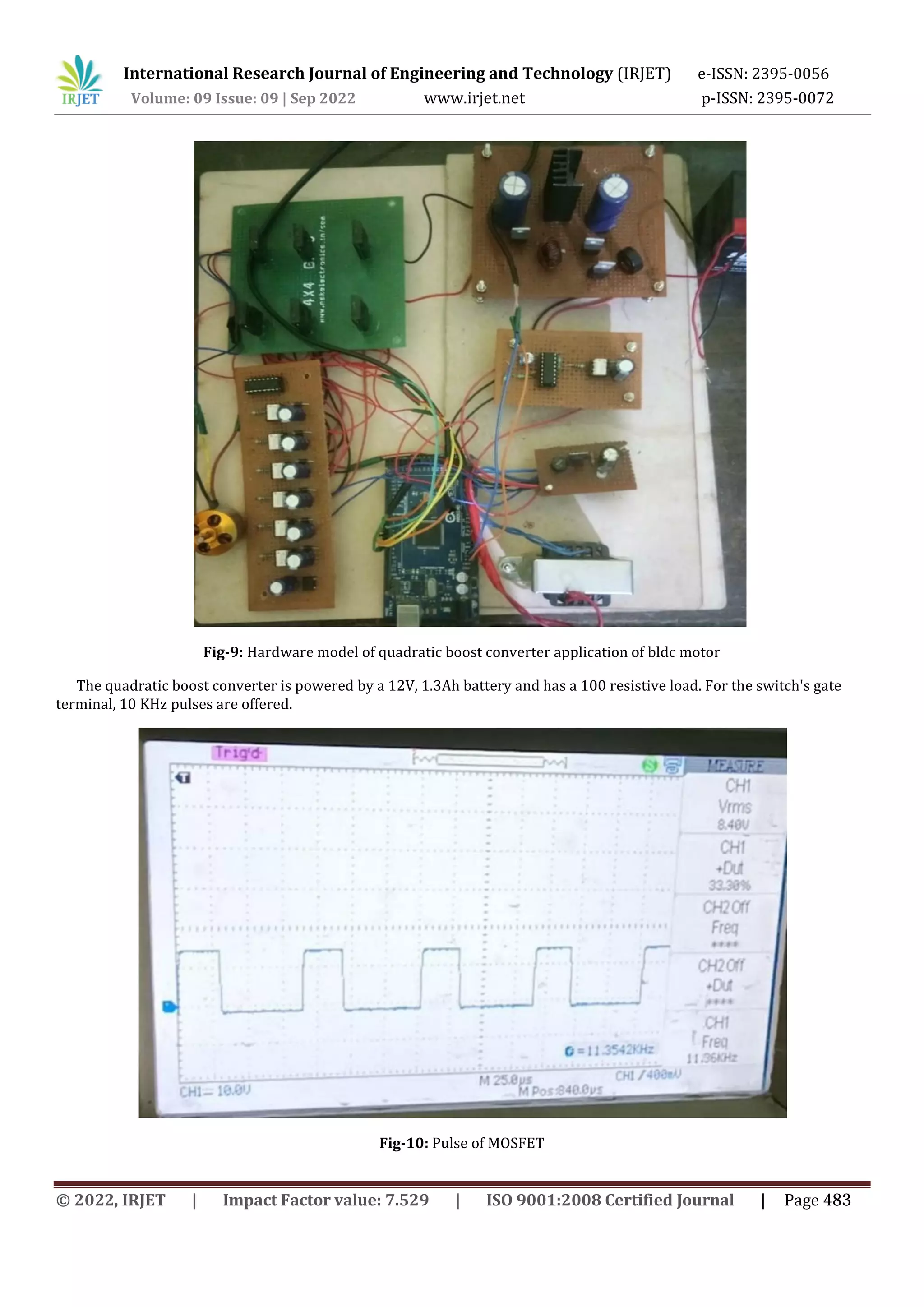 International Research Journal of Engineering and Technology (IRJET) e-ISSN: 2395-0056
Volume: 09 Issue: 09 | Sep 2022 www.irjet.net p-ISSN: 2395-0072
Fig-9: Hardware model of quadratic boost converter application of bldc motor
The quadratic boost converter is powered by a 12V, 1.3Ah battery and has a 100 resistive load. For the switch's gate
terminal, 10 KHz pulses are offered.
Fig-10: Pulse of MOSFET
© 2022, IRJET | Impact Factor value: 7.529 | ISO 9001:2008 Certified Journal | Page 483
 
