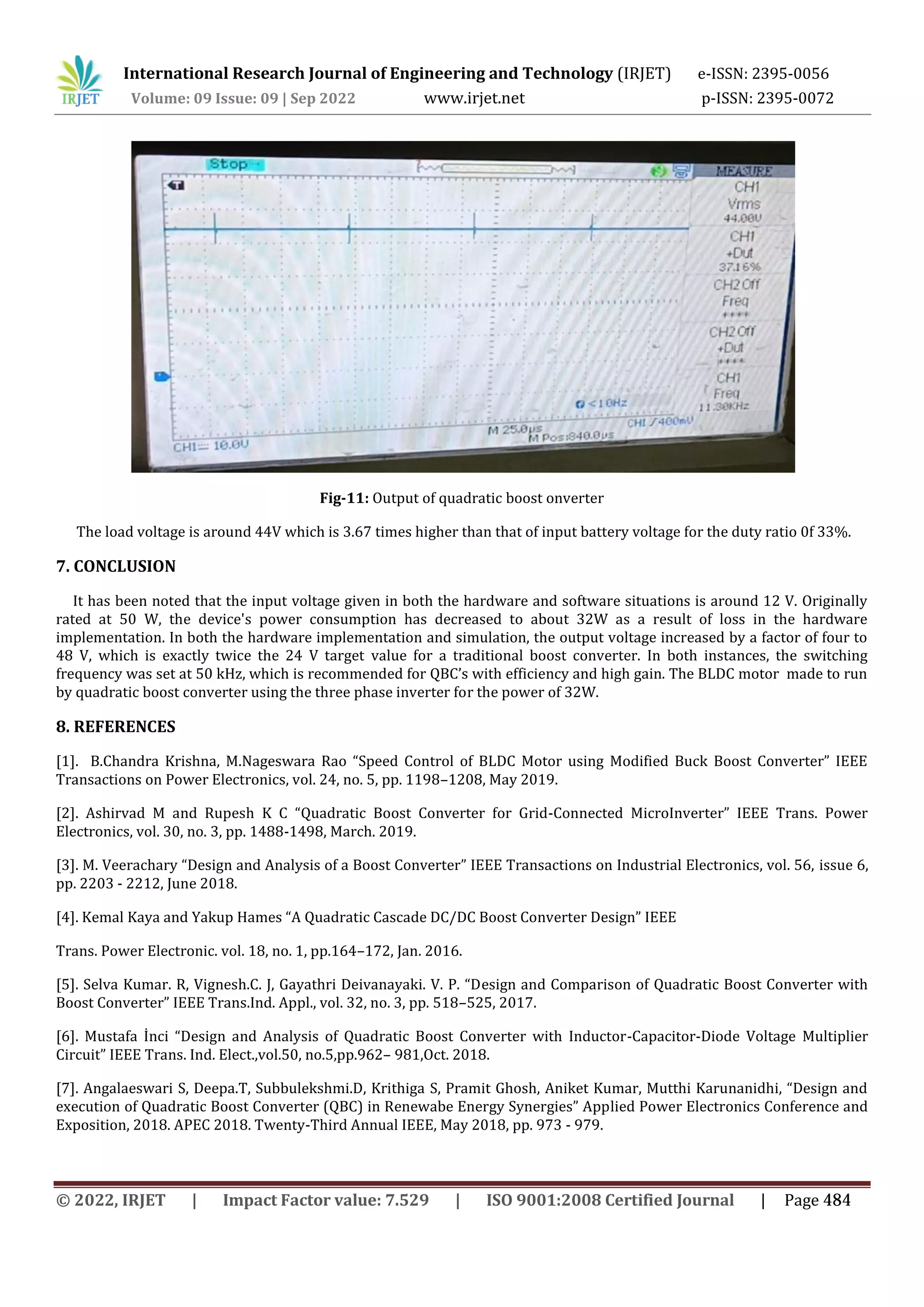 International Research Journal of Engineering and Technology (IRJET) e-ISSN: 2395-0056
Volume: 09 Issue: 09 | Sep 2022 www.irjet.net p-ISSN: 2395-0072
Fig-11: Output of quadratic boost onverter
The load voltage is around 44V which is 3.67 times higher than that of input battery voltage for the duty ratio 0f 33%.
7. CONCLUSION
It has been noted that the input voltage given in both the hardware and software situations is around 12 V. Originally
rated at 50 W, the device's power consumption has decreased to about 32W as a result of loss in the hardware
implementation. In both the hardware implementation and simulation, the output voltage increased by a factor of four to
48 V, which is exactly twice the 24 V target value for a traditional boost converter. In both instances, the switching
frequency was set at 50 kHz, which is recommended for QBC’s with efficiency and high gain. The BLDC motor made to run
by quadratic boost converter using the three phase inverter for the power of 32W.
8. REFERENCES
[1]. B.Chandra Krishna, M.Nageswara Rao “Speed Control of BLDC Motor using Modified Buck Boost Converter” IEEE
Transactions on Power Electronics, vol. 24, no. 5, pp. 1198–1208, May 2019.
[2]. Ashirvad M and Rupesh K C “Quadratic Boost Converter for Grid-Connected MicroInverter” IEEE Trans. Power
Electronics, vol. 30, no. 3, pp. 1488-1498, March. 2019.
[3]. M. Veerachary “Design and Analysis of a Boost Converter” IEEE Transactions on Industrial Electronics, vol. 56, issue 6,
pp. 2203 - 2212, June 2018.
[4]. Kemal Kaya and Yakup Hames “A Quadratic Cascade DC/DC Boost Converter Design” IEEE
Trans. Power Electronic. vol. 18, no. 1, pp.164–172, Jan. 2016.
[5]. Selva Kumar. R, Vignesh.C. J, Gayathri Deivanayaki. V. P. “Design and Comparison of Quadratic Boost Converter with
Boost Converter” IEEE Trans.Ind. Appl., vol. 32, no. 3, pp. 518–525, 2017.
[6]. Mustafa İnci “Design and Analysis of Quadratic Boost Converter with Inductor-Capacitor-Diode Voltage Multiplier
Circuit” IEEE Trans. Ind. Elect.,vol.50, no.5,pp.962– 981,Oct. 2018.
[7]. Angalaeswari S, Deepa.T, Subbulekshmi.D, Krithiga S, Pramit Ghosh, Aniket Kumar, Mutthi Karunanidhi, “Design and
execution of Quadratic Boost Converter (QBC) in Renewabe Energy Synergies” Applied Power Electronics Conference and
Exposition, 2018. APEC 2018. Twenty-Third Annual IEEE, May 2018, pp. 973 - 979.
© 2022, IRJET | Impact Factor value: 7.529 | ISO 9001:2008 Certified Journal | Page 484
 