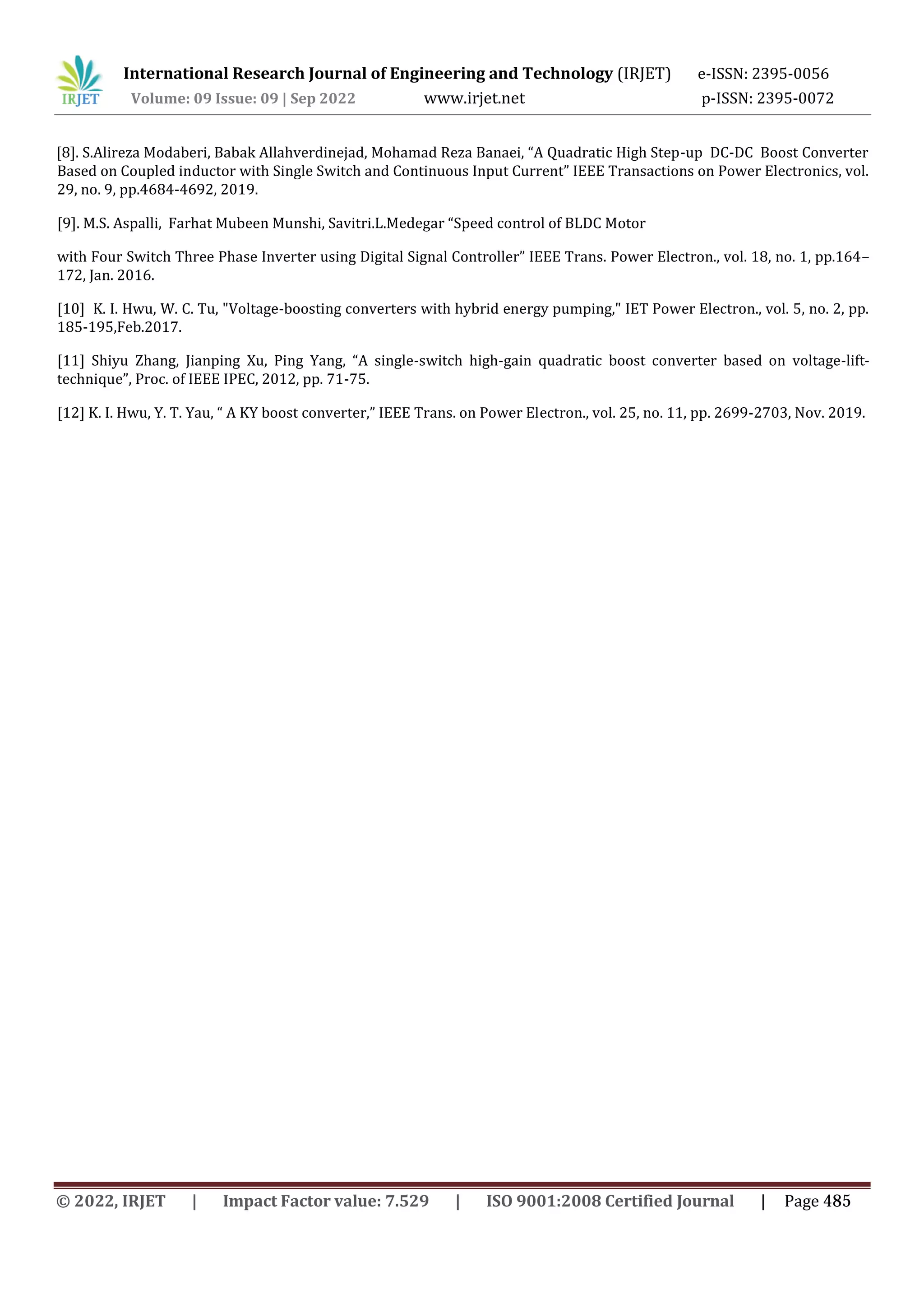 International Research Journal of Engineering and Technology (IRJET) e-ISSN: 2395-0056
Volume: 09 Issue: 09 | Sep 2022 www.irjet.net p-ISSN: 2395-0072
Based on Coupled inductor with Single Switch and Continuous Input Current” IEEE Transactions on Power Electronics, vol.
29, no. 9, pp.4684-4692, 2019.
[9]. M.S. Aspalli, Farhat Mubeen Munshi, Savitri.L.Medegar “Speed control of BLDC Motor
with Four Switch Three Phase Inverter using Digital Signal Controller” IEEE Trans. Power Electron., vol. 18, no. 1, pp.164–
172, Jan. 2016.
[10] K. I. Hwu, W. C. Tu, "Voltage-boosting converters with hybrid energy pumping," IET Power Electron., vol. 5, no. 2, pp.
185-195,Feb.2017.
[11] Shiyu Zhang, Jianping Xu, Ping Yang, “A single-switch high-gain quadratic boost converter based on voltage-lift-
technique”, Proc. of IEEE IPEC, 2012, pp. 71-75.
[12] K. I. Hwu, Y. T. Yau, “ A KY boost converter,” IEEE Trans. on Power Electron., vol. 25, no. 11, pp. 2699-2703, Nov. 2019.
[8]. S.Alireza Modaberi, Babak Allahverdinejad, Mohamad Reza Banaei, “A Quadratic High Step-up DC-DC Boost Converter
© 2022, IRJET | Impact Factor value: 7.529 | ISO 9001:2008 Certified Journal | Page 485
 