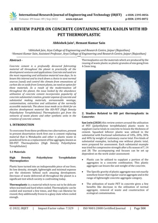 International Research Journal of Engineering and Technology (IRJET) e-ISSN: 2395-0056
Volume: 09 Issue: 09 | Sep 2022 www.irjet.net p-ISSN: 2395-0072
A REVIEW PAPER ON CONCRETE CONTAINING META KAOLIN WITH HD
PET THERMOPLASTIC
Abhishek Jain1, Hemant Kumar Sain
1Abhishek Jain, Arya College of Engineering and Research Centre, Jaipur (Rajasthan)
2Hemant Kumar Sain, Assistant Professor, Arya College of Engineering and Research Centre, Jaipur (Rajasthan)
---------------------------------------------------------------------***---------------------------------------------------------------------
Abstract -
Concrete cement is a profoundly devoured fabricating
material all throughout the planet in practically all the
development venturesandapplications. Concreteandsand are
the most requesting and utilization material now days. So to
lessen this interest and to track down a choice to save normal
sources (sand) and control the climate from emanations of
carbon die on oxide from Cement plants, we needanoption for
these materials. As a result of the modernization all
throughout the planet, the issue looked by the abundance
utilization of concrete cement incorporates popularity of
concrete substantial creation, greaterexpenseofconcreteand
substantial making materials, unreasonable wastage,
contamination, extraction and utilization of the normally
accessible materials. The above issue made us to think for an
elective development material like HD-PET (High Density
Polyethylene Terephthalate) Thermoplastics got from the
ventures of waste plastic and other synthetic units in the
creation of concrete cement.
1. INTRODUCTION
To overcome from these problems two alternatives, present
in present dissertation work first one is cement replacing
material that is Metakaolin and other is plastic waste in
powdered form as a replacement offineaggregate,knownas
HD-PET Thermoplastics (High Density Polyethylene
Terephthalate)
1.1 Materials
High Density Polyethylene Terephthalate
Thermoplastics
Plastic have turned into an indispensable piece of our lives.
Its low density, strength, lightweight and minimal expense
are the elements behind such amazing development.
Decrease of waste delivered all throughout the planet is a
significant test which society is confronting today.
Thermoplastic is a material which turns out to be delicate
when warmed and hard when cooled. Thermoplastic can be
cooled and warmed a few times, and they can likewise be
reused, they additionally freeze to a glazy state when cooled
enough.
Thermoplastics are the materials which are produced bythe
reusing of waste plastic as plastic granulesofsizegoingfrom
4-5mm long.
2. Studies Related to HD pet thermoplastic in
Concrete:
San Lwin (2020) this review centers around the utilization
of PET (polyethylene terephthalate) plastic waste to
supplant coarse totals in concrete to lessen the thickness of
cement. Squashed leftover plastic was utilized in the
substantial with fractional substitution of 10%, 20%, 30%
and 40% by weight of customary coarse total. Five kinds of
substantial examples, including one without plastic total,
were prepared for assessment. Each substantial example
was tried for compressive strength after a fix season of 7, 14
and 28. The accompanying end focuses can be set up
dependent on the work under assessment:
 Plastic can be utilized to supplant a portion of the
aggregates in a concrete combination. This plastic
aggregate can lessen the unit weight of the concrete.
 The Specific gravity of plastic aggregate was not exactly
somehow lesser that regular coarseaggregateandinthe
range of lightweight concrete aggregate category.
 The utilization of waste PET in concrete gives a few
benefits like decrease in the utilization of normal
aggregate, removal of waste and counteraction of
ecological contamination.
© 2022, IRJET | Impact Factor value: 7.529 | ISO 9001:2008 Certified Journal | Page 504
 