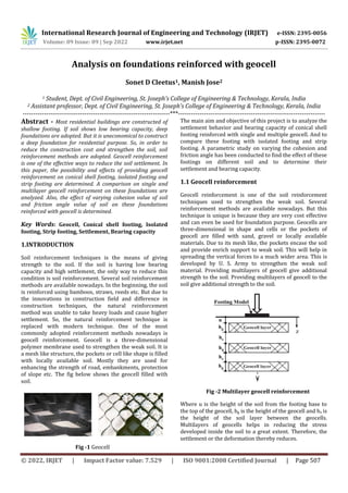 International Research Journal of Engineering and Technology (IRJET) e-ISSN: 2395-0056
Volume: 09 Issue: 09 | Sep 2022 www.irjet.net p-ISSN: 2395-0072
© 2022, IRJET | Impact Factor value: 7.529 | ISO 9001:2008 Certified Journal | Page 507
Analysis on foundations reinforced with geocell
Sonet D Cleetus1, Manish Jose2
1 Student, Dept. of Civil Engineering, St. Joseph’s College of Engineering & Technology, Kerala, India
2 Assistant professor, Dept. of Civil Engineering, St. Joseph’s College of Engineering & Technology, Kerala, India
---------------------------------------------------------------------***---------------------------------------------------------------------
Abstract - Most residential buildings are constructed of
shallow footing. If soil shows low bearing capacity, deep
foundations are adopted. But it is uneconomical to construct
a deep foundation for residential purpose. So, in order to
reduce the construction cost and strengthen the soil, soil
reinforcement methods are adopted. Geocell reinforcement
is one of the effective ways to reduce the soil settlement. In
this paper, the possibility and effects of providing geocell
reinforcement on conical shell footing, isolated footing and
strip footing are determined. A comparison on single and
multilayer geocell reinforcement on these foundations are
analyzed. Also, the effect of varying cohesion value of soil
and friction angle value of soil on these foundations
reinforced with geocell is determined.
Key Words: Geocell, Conical shell footing, Isolated
footing, Strip footing, Settlement, Bearing capacity
1.INTRODUCTION
Soil reinforcement techniques is the means of giving
strength to the soil. If the soil is having low bearing
capacity and high settlement, the only way to reduce this
condition is soil reinforcement. Several soil reinforcement
methods are available nowadays. In the beginning, the soil
is reinforced using bamboos, straws, reeds etc. But due to
the innovations in construction field and difference in
construction techniques, the natural reinforcement
method was unable to take heavy loads and cause higher
settlement. So, the natural reinforcement technique is
replaced with modern technique. One of the most
commonly adopted reinforcement methods nowadays is
geocell reinforcement. Geocell is a three-dimensional
polymer membrane used to strengthen the weak soil. It is
a mesh like structure, the pockets or cell like shape is filled
with locally available soil. Mostly they are used for
enhancing the strength of road, embankments, protection
of slope etc. The fig below shows the geocell filled with
soil.
Fig -1 Geocell
The main aim and objective of this project is to analyze the
settlement behavior and bearing capacity of conical shell
footing reinforced with single and multiple geocell. And to
compare these footing with isolated footing and strip
footing. A parametric study on varying the cohesion and
friction angle has been conducted to find the effect of these
footings on different soil and to determine their
settlement and bearing capacity.
1.1 Geocell reinforcement
Geocell reinforcement is one of the soil reinforcement
techniques used to strengthen the weak soil. Several
reinforcement methods are available nowadays. But this
technique is unique is because they are very cost effective
and can even be used for foundation purpose. Geocells are
three-dimensional in shape and cells or the pockets of
geocell are filled with sand, gravel or locally available
materials. Due to its mesh like, the pockets encase the soil
and provide enrich support to weak soil. This will help in
spreading the vertical forces to a much wider area. This is
developed by U. S. Army to strengthen the weak soil
material. Providing multilayers of geocell give additional
strength to the soil. Providing multilayers of geocell to the
soil give additional strength to the soil.
Fig -2 Multilayer geocell reinforcement
Where u is the height of the soil from the footing base to
the top of the geocell, hg is the height of the geocell and hs is
the height of the soil layer between the geocells.
Multilayers of geocells helps in reducing the stress
developed inside the soil to a great extent. Therefore, the
settlement or the deformation thereby reduces.
 