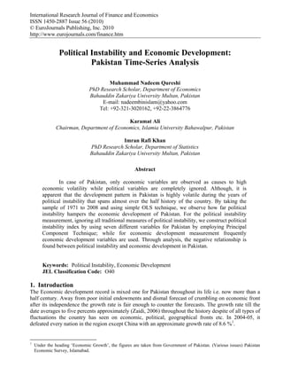 International Research Journal of Finance and Economics
ISSN 1450-2887 Issue 56 (2010)
© EuroJournals Publishing, Inc. 2010
http://www.eurojournals.com/finance.htm


                Political Instability and Economic Development:
                          Pakistan Time-Series Analysis

                                       Muhammad Nadeem Qureshi
                               PhD Research Scholar, Department of Economics
                               Bahauddin Zakariya University Multan, Pakistan
                                    E-mail: nadeembinislam@yahoo.com
                                  Tel: +92-321-3020162, +92-22-3864776

                                           Karamat Ali
              Chairman, Department of Economics, Islamia University Bahawalpur, Pakistan

                                            Imran Rafi Khan
                               PhD Research Scholar, Department of Statistics
                               Bahauddin Zakariya University Multan, Pakistan

                                                      Abstract

                In case of Pakistan, only economic variables are observed as causes to high
        economic volatility while political variables are completely ignored. Although, it is
        apparent that the development pattern in Pakistan is highly volatile during the years of
        political instability that spans almost over the half history of the country. By taking the
        sample of 1971 to 2008 and using simple OLS technique, we observe how far political
        instability hampers the economic development of Pakistan. For the political instability
        measurement, ignoring all traditional measures of political instability, we construct political
        instability index by using seven different variables for Pakistan by employing Principal
        Component Technique; while for economic development measurement frequently
        economic development variables are used. Through analysis, the negative relationship is
        found between political instability and economic development in Pakistan.


        Keywords: Political Instability, Economic Development
        JEL Classification Code: O40

1. Introduction
The Economic development record is mixed one for Pakistan throughout its life i.e. now more than a
half century. Away from poor initial endowments and dismal forecast of crumbling on economic front
after its independence the growth rate is fair enough to counter the forecasts. The growth rate till the
date averages to five percents approximately (Zaidi, 2006) throughout the history despite of all types of
fluctuations the country has seen on economic, political, geographical fronts etc. In 2004-05, it
defeated every nation in the region except China with an approximate growth rate of 8.6 %1.


1
    Under the heading ‘Economic Growth’, the figures are taken from Government of Pakistan. (Various issues) Pakistan
    Economic Survey, Islamabad.
 