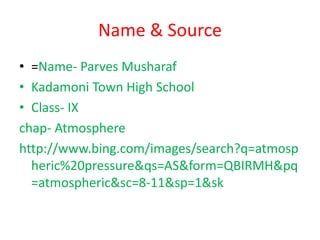 Name & Source
• =Name- Parves Musharaf
• Kadamoni Town High School
• Class- IX
chap- Atmosphere
http://www.bing.com/images/search?q=atmosp
heric%20pressure&qs=AS&form=QBIRMH&pq
=atmospheric&sc=8-11&sp=1&sk
 