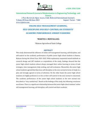 e-ISSN: 2582-5208
International Research Journal of Modernization in Engineering Technology and
Science
( Peer-Reviewed, Open Access, Fully Refereed International Journal )
Volume:05/Issue:06/June-2023 Impact Factor- 7.868
www.irjmets.com
www.irjmets.com @International Research Journal of Modernization in Engineering, Technology
and Science
ONLINE SELF-MANAGEMENT LEARNING,
SELF-DISCIPLINE AND SELF-CONTROL ON STUDENTS’
ACADEMIC PERFORMANCE AMIDST PANDEMIC
1MARITES C. MONTALLANA
1Bulacan Agricultural State College
ABSTRACT
This study determined the influence of online self-management learning, self-discipline, and
self-control on the academic performance of public junior high school students in Bustos,
Bulacan during the School Year 2021-2022. With explanatory sequential mixed methods as
research design and 287 students as respondents of the study, findings showed that the
junior high school students almost always managed their online learning in terms of task
strategies, time management, help seeking, and self-evaluation. Meanwhile, the junior high
school students agreed that they have self-discipline in the new normal in terms of study in a
plan and strongly agreed in terms of attention. On the other hand, the junior high school
students are highly proficient in so far as their self-control in the new normal is concerned.
The academic performance of the junior high school students in the new normal was
described as “very satisfactory”. Based on the findings of the study, the following conclusion
was drawn: There is a significant relationship between the junior high school students’ online
self-management learning, self-discipline, self-control and their academic
 
