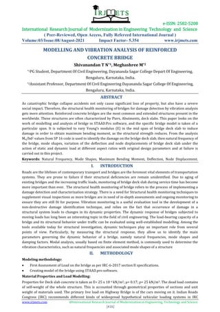e-ISSN: 2582-5208
International Research Journal of Modernization in Engineering Technology and Science
( Peer-Reviewed, Open Access, Fully Refereed International Journal )
Volume:03/Issue:08/August-2021 Impact Factor- 5.354 www.irjmets.com
www.irjmets.com @International Research Journal of Modernization in Engineering, Technology and Science
[416]
MODELLING AND VIBRATION ANALYSIS OF REINFORCED
CONCRETE BRIDGE
Shivanandan T N*1, Meghashree M*2
*1PG Student, Department Of Civil Engineering, Dayananda Sagar College Depart Of Engineering,
Bengaluru, Karnataka, India.
*2Assistant Professor, Department Of Civil Engineering Dayananda Sagar College Of Engineering,
Bengaluru, Karnataka, India.
ABSTRACT
As catastrophic bridge collapse accidents not only cause significant loss of property, but also have a severe
social impact. Therefore, the structural health monitoring of bridges for damage detection by vibration analysis
gets more attention. Reinforced concrete bridges are the most common and extended structures present in the
worldwide. These structures are often characterized by Piers, Abutments, deck slabs. This paper looks on the
work of modelling and analysis of bridge in STAAD.Pro software, and the specific bridge model is taken of a
particular span. It is subjected to vary Young’s modulus (E) in the mid span of bridge deck slab to induce
damage in order to obtain maximum bending moment, as the structural strength reduces. From the analysis
Mu/bd2 values from SP 16 code is used to identify the damage on the bridge deck slab, then natural frequency of
the bridge, mode shapes, variation of the deflection and node displacements of bridge deck slab under the
action of static and dynamic load at different aspect ratios with original design parameters and at failure is
carried out in this project.
Keywords: Natural Frequency, Mode Shapes, Maximum Bending Moment, Deflection, Node Displacement.
I. INTRODUCTION
Roads are the lifelines of contemporary transport and bridges are the foremost vital elements of transportation
systems. They are prone to failure if their structural deficiencies are remain unidentified. Due to aging of
existing bridges and the increasing traffic loads, monitoring of bridge deck slab during service time has become
more important than ever. The structural health monitoring of bridge refers to the process of implementing a
damage detection and characterization strategy. There is a need for Structural health monitoring techniques to
supplement visual inspections as more bridges are in need of in-depth assessments and ongoing monitoring to
ensure they are still fit for purpose. Vibration monitoring is a useful evaluation tool in the development of a
non-destructive damage identification technique, and relies on the fact that occurrence of damage in a
structural system leads to changes in its dynamic properties. The dynamic response of bridges subjected to
moving loads has long been an interesting topic in the field of civil engineering. The load-bearing capacity of a
bridge and its structural behavior under traffic can be evaluated using well-established modelling. Among the
tools available today for structural investigation, dynamic techniques play an important role from several
points of view. Particularly, by measuring the structural response, they allow us to identify the main
parameters governing the dynamic behavior of a bridge, namely natural frequencies, mode shapes and
damping factors. Modal analysis, usually based on finite element method, is commonly used to determine the
vibration characteristics, such as natural frequencies and associated mode shapes of a structure
II. METHODOLOGY
Modeling methodology:
 First Assessment of Load on the bridge as per IRC-6-2017 section Ⅱ specifications.
 Creating model of the bridge using STAAD.pro software.
Material Properties and Load Modelling:
Properties for Deck slab concrete is taken as E= 25 x 10 6 kN/m2; µ= 0.17; ρ= 25 kN/m3. The dead load contains
of self-weight of the whole structure. This is accounted through geometrical properties of sections and unit
weight of materials used. The primary live load on Highway Bridge is of the cars moving on it. Indian Roads
Congress (IRC) recommends different kinds of widespread hypothetical vehicular loading systems in IRC
 