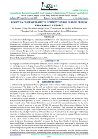 e-ISSN: 2582-5208
International Research Journal of Modernization in Engineering Technology and Science
( Peer-Reviewed, Open Access, Fully Refereed International Journal )
Volume:03/Issue:08/August-2021 Impact Factor- 5.354 www.irjmets.com
www.irjmets.com @International Research Journal of Modernization in Engineering, Technology and Science
[355]
REVIEW ON PROCESS PARAMETER OPTIMIZATION FOR FORGING PROCESS
Kishan Katkade*1, R D Shelke*2
*1PG Student, Everest Educational Society’s Group Of Institutions, Aurangabad, Maharashtra, India.
*2Associate Professor, Everest Educational Society’s Group Of Institutions,
Aurangabad, Maharashtra, India.
ABSTRACT
The world of manufacturing world is broadly classified into two main categories such as cold working and hot
working process. The process in the manufacturing world which is conducted above the recrystallization
temperature are called as hot working process while the process which is conducted below the recrystallization
temperature of the work piece is called cold working process.in the above categorization, the casting and
forging process is considered as the hot working process while other processes were kept under cold working
process category. The process for our review is forging and in our research paper, we are focusing on the
forging process, the types of forging process and the various parameters that are considered as a tool for the
process optimization of the forging.
Keywords: Forging, Hot Working, Optimization, RSM.
I. INTRODUCTION
The forging is considered as an important traditional process, which is categorized under both cold working, &
hot working process. In forging process, the metal billet is heated to the temperature near or above the
recrystallization temperature. The recrystallization temperature is the temperature at which the grain
structure of the metal starts to refine or undergoes the distortion or improvement. When the metal is red hot
and achieved this stage of recrystallization, the metal is allowed to mold into the desired shape with the help of
hammer. The forging is also classified into two sub types as hot forging and cold forging. In cold forging the
metal is allowed to be pressed without heating the metal. If we observed the process in microscopic approach,
then we will observe that the forging process is further classified into various categories as discussed below.
II. LITERATURE SURVEY
1] In the research paper entitled “Process optimization method for cold orbital forging of component with deep
and narrow groove” by Qui Jin et Al The work was performed on the optimization method for the preform and
tool is presented to eliminate the forging defects The overall conclusion of the research work was the
horizontal stress imbalance of the long and thin boss of the rocking tool to be the main reason for its poor
stress state. They also concluded that controlling the metal flow to balance the horizontal stress of the long and
thin boss of the rocking tool. [1]
2] In the research paper Entitled as “Optimization of Forging Process Parameters for Wheel Hub Using
Numerical Simulation” presented by Vasuki Gopal Deshak et.al in the journal Science Direct Materials Today: in
their research work, Finite Element Method was used to create the numerical simulation. for the above
mentioned research work use of software DEFORM 3D was done. The software gave validations for the
modification in the die and mould design with the aid of simulation. They concluded that DEFORM metal
forming simulation can give a clear insight of the actual loading conditions, material flow behavior and can
clearly depict the actual problems faced at the shop floor level. Modifications in the die design would not only
reduce the overall punch load but also increase the die life and reduce material wastage. With the optimized
process parameters, experimental validation can be carried out. [2]
3] In the article entitled as “Data-driven oriented optimization of resource allocation in the forging process
using Bi-objective Evolutionary Algorithm” presented by Tsung Jung Hseich, Bi-objective Evolutionary
Algorithm (BOEA) is proposed for optimization of the resource allocations with the aid of information flow.
They concluded that the results received after experimentation proved that the BOEA presents an effective
trend for the given analysis for the consideration of fitness value. [3]
4] “Analysis of forces occurring in the process and geometrical correlations for open-die forging with super
imposed manipulator displacements” published by Martin Wolfgarten etal. In their research work, the forging
 