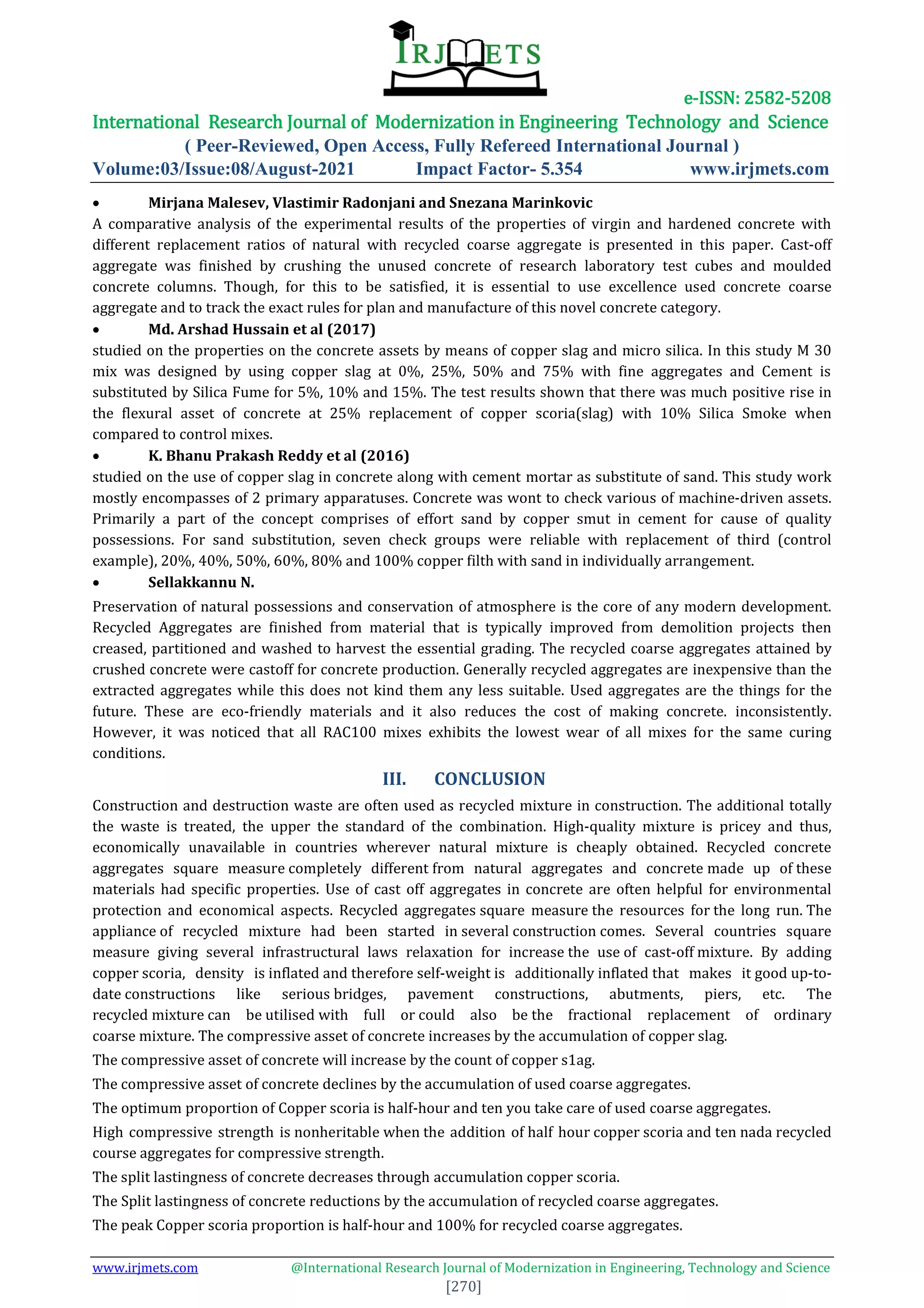 e-ISSN: 2582-5208
International Research Journal of Modernization in Engineering Technology and Science
( Peer-Reviewed, Open Access, Fully Refereed International Journal )
Volume:03/Issue:08/August-2021 Impact Factor- 5.354 www.irjmets.com
www.irjmets.com @International Research Journal of Modernization in Engineering, Technology and Science
[270]
 Mirjana Malesev, Vlastimir Radonjani and Snezana Marinkovic
A comparative analysis of the experimental results of the properties of virgin and hardened concrete with
different replacement ratios of natural with recycled coarse aggregate is presented in this paper. Cast-off
aggregate was finished by crushing the unused concrete of research laboratory test cubes and moulded
concrete columns. Though, for this to be satisfied, it is essential to use excellence used concrete coarse
aggregate and to track the exact rules for plan and manufacture of this novel concrete category.
 Md. Arshad Hussain et al (2017)
studied on the properties on the concrete assets by means of copper slag and micro silica. In this study M 30
mix was designed by using copper slag at 0%, 25%, 50% and 75% with fine aggregates and Cement is
substituted by Silica Fume for 5%, 10% and 15%. The test results shown that there was much positive rise in
the flexural asset of concrete at 25% replacement of copper scoria(slag) with 10% Silica Smoke when
compared to control mixes.
 K. Bhanu Prakash Reddy et al (2016)
studied on the use of copper slag in concrete along with cement mortar as substitute of sand. This study work
mostly encompasses of 2 primary apparatuses. Concrete was wont to check various of machine-driven assets.
Primarily a part of the concept comprises of effort sand by copper smut in cement for cause of quality
possessions. For sand substitution, seven check groups were reliable with replacement of third (control
example), 20%, 40%, 50%, 60%, 80% and 100% copper filth with sand in individually arrangement.
 Sellakkannu N.
Preservation of natural possessions and conservation of atmosphere is the core of any modern development.
Recycled Aggregates are finished from material that is typically improved from demolition projects then
creased, partitioned and washed to harvest the essential grading. The recycled coarse aggregates attained by
crushed concrete were castoff for concrete production. Generally recycled aggregates are inexpensive than the
extracted aggregates while this does not kind them any less suitable. Used aggregates are the things for the
future. These are eco-friendly materials and it also reduces the cost of making concrete. inconsistently.
However, it was noticed that all RAC100 mixes exhibits the lowest wear of all mixes for the same curing
conditions.
III. CONCLUSION
Construction and destruction waste are often used as recycled mixture in construction. The additional totally
the waste is treated, the upper the standard of the combination. High-quality mixture is pricey and thus,
economically unavailable in countries wherever natural mixture is cheaply obtained. Recycled concrete
aggregates square measure completely different from natural aggregates and concrete made up of these
materials had specific properties. Use of cast off aggregates in concrete are often helpful for environmental
protection and economical aspects. Recycled aggregates square measure the resources for the long run. The
appliance of recycled mixture had been started in several construction comes. Several countries square
measure giving several infrastructural laws relaxation for increase the use of cast-off mixture. By adding
copper scoria, density is inflated and therefore self-weight is additionally inflated that makes it good up-to-
date constructions like serious bridges, pavement constructions, abutments, piers, etc. The
recycled mixture can be utilised with full or could also be the fractional replacement of ordinary
coarse mixture. The compressive asset of concrete increases by the accumulation of copper slag.
The compressive asset of concrete will increase by the count of copper s1ag.
The compressive asset of concrete declines by the accumulation of used coarse aggregates.
The optimum proportion of Copper scoria is half-hour and ten you take care of used coarse aggregates.
High compressive strength is nonheritable when the addition of half hour copper scoria and ten nada recycled
course aggregates for compressive strength.
The split lastingness of concrete decreases through accumulation copper scoria.
The Split lastingness of concrete reductions by the accumulation of recycled coarse aggregates.
The peak Copper scoria proportion is half-hour and 100% for recycled coarse aggregates.
 