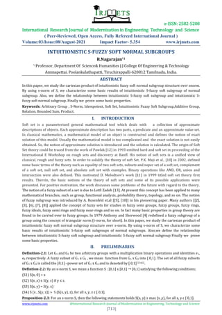 e-ISSN: 2582-5208
International Research Journal of Modernization in Engineering Technology and Science
( Peer-Reviewed, Open Access, Fully Refereed International Journal )
Volume:03/Issue:08/August-2021 Impact Factor- 5.354 www.irjmets.com
www.irjmets.com @International Research Journal of Modernization in Engineering, Technology and Science
[713]
INTUITIONISTIC S-FUZZY SOFT NORMAL SUBGROUPS
R.Nagarajan*1
*1Professor, Department Of Science& Humanities J.J College Of Engineering & Technology
Ammapettai. Poolankulathupatti, Tiruchirappalli-620012 Tamilnadu, India.
ABSTRACT
In this paper, we study the cartesian product of intuitionistic fuzzy soft normal subgroup structure over snorm.
By using s-norm of S, we characterize some basic results of intuitionistic S-fuzzy soft subgroup of normal
subgroup. Also, we define the relationship between intuitionistic S-fuzzy soft subgroup and intuitionistic S-
fuzzy soft normal subgroup. Finally we prove some basic properties.
Keywords: Arbitrary Group , S-Norm, Idempotent, Soft Set, Intuitionistic Fuzzy Soft Subgroup,Additive Group,
Relation, Bounded Sum, Product.
I. INTRODUCTION
Soft set is a parameterized general mathematical tool which deals with a collection of approximate
descriptions of objects. Each approximate description has two parts, a predicate and an approximate value set.
In classical mathematics, a mathematical model of an object is constructed and defines the notion of exact
solution of this model. Usually the mathematical model is too complicated and the exact solution is not easily
obtained. So, the notion of approximate solution is introduced and the solution is calculated. The origin of Soft
Set theory could be traced from the work of Pawlak [12] in 1993 entilted hard and soft set in proceeding of the
International E Workshop on rough sets and discovery at Banff. His notion of soft sets is a unified view of
classical, rough and fuzzy sets. In order to solidify the theory of soft Set, P.K. Maji et al., [10] in 2002, defined
some basic terms of the theory such as equality of two soft sets, subsets and super set of a soft set, complement
of a soft set, null soft set, and absolute soft set with examples. Binary operations like AND, OR, union and
intersection were also defined. This motivated D. Molodtsov’s work [11] in 1999 titled soft set theory first
results. Therein, the basic notions of the theory of soft sets and some of its possible applications were
presented. For positive motivation, the work discusses some problems of the future with regard to the theory.
The notion of a fuzzy subset of a set is due to Lotfi Zadeh [13]. At present this concept has been applied to many
mathematical branches, such as group, functional analysis, probability theory, topology, and so on. The notion
of fuzzy subgroup was introduced by A. Rosenfeld et.al [[5], [10]] in his pioneering paper. Many authors [[2],
[3], [6], [7], [8]] applied the concept of fuzzy sets for studies in fuzzy semi groups, fuzzy groups, fuzzy rings,
fuzzy ideals, fuzzy semi rings and fuzzy near-rings and so on. In fact many basic properties in group theory are
found to be carried over to fuzzy groups. In 1979 Anthony and Sherwood [4] redefined a fuzzy subgroup of a
group using the concept of triangular norm (t-norm, for short). In this paper, we study the cartesian product of
intuitionistic fuzzy soft normal subgroup structure over s-norm. By using s-norm of S, we characterize some
basic results of intuitionistic S-fuzzy soft subgroups of normal subgroups. Also,we define the relationship
between intuitionistic S-fuzzy soft subgroup and intuitionistic S-fuzzy soft normal subgroup Finally we prove
some basic properties.
II. PRELIMINARIES
Definition-2.1: Let G1 and G2 be two arbitrary groups with a multiplication binary operations and identities e1,
e2 respectively. A fuzzy subset of G1 x G2 , we mean function from G1 x G2 into [ 0,1]. The set of all fuzzy subsets
of G1 x G2 is called the [0,1] –power set of G1 x G2 and is denoted by [ 0,1] G1xG2.
Defintion-2.2: By an s-norm S, we mean a function S : [0,1] x [0,1]  [0,1] satisfying the following conditions;
(S1) S(x, 0) = x
(S2) S(x ,x) ≤ S(y, z) if y ≤ z.
(S3) S(x, y) = S(y, x)
(S4) S (x , S(y, z)) = S (S(x, y), z), for all x, y, z ε [ 0,1].
Proposition-2.3: For an s-norm S, then the following statements holds S(x, y) ≥ max {x ,y}, for all x, y ε [ 0,1].
 