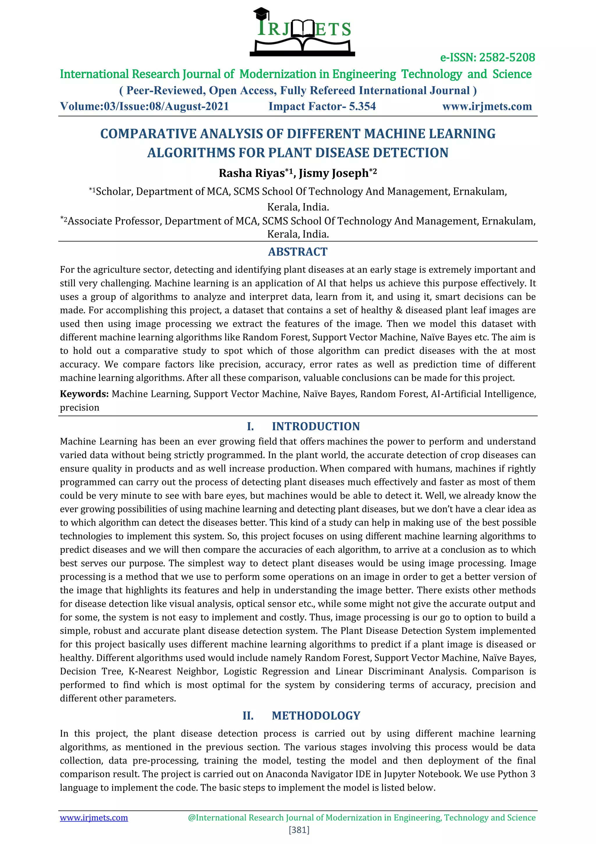 e-ISSN: 2582-5208
International Research Journal of Modernization in Engineering Technology and Science
( Peer-Reviewed, Open Access, Fully Refereed International Journal )
Volume:03/Issue:08/August-2021 Impact Factor- 5.354 www.irjmets.com
www.irjmets.com @International Research Journal of Modernization in Engineering, Technology and Science
[381]
COMPARATIVE ANALYSIS OF DIFFERENT MACHINE LEARNING
ALGORITHMS FOR PLANT DISEASE DETECTION
Rasha Riyas*1, Jismy Joseph*2
*1Scholar, Department of MCA, SCMS School Of Technology And Management, Ernakulam,
Kerala, India.
*2Associate Professor, Department of MCA, SCMS School Of Technology And Management, Ernakulam,
Kerala, India.
ABSTRACT
For the agriculture sector, detecting and identifying plant diseases at an early stage is extremely important and
still very challenging. Machine learning is an application of AI that helps us achieve this purpose effectively. It
uses a group of algorithms to analyze and interpret data, learn from it, and using it, smart decisions can be
made. For accomplishing this project, a dataset that contains a set of healthy & diseased plant leaf images are
used then using image processing we extract the features of the image. Then we model this dataset with
different machine learning algorithms like Random Forest, Support Vector Machine, Naïve Bayes etc. The aim is
to hold out a comparative study to spot which of those algorithm can predict diseases with the at most
accuracy. We compare factors like precision, accuracy, error rates as well as prediction time of different
machine learning algorithms. After all these comparison, valuable conclusions can be made for this project.
Keywords: Machine Learning, Support Vector Machine, Naïve Bayes, Random Forest, AI-Artificial Intelligence,
precision
I. INTRODUCTION
Machine Learning  has been an ever growing field that offers machines the power to perform and understand
varied data without being strictly programmed. In the plant world, the accurate detection of crop diseases can
ensure quality in products and as well increase production. When compared with humans, machines if rightly
programmed can carry out the process of detecting plant diseases much effectively and faster as most of them
could be very minute to see with bare eyes, but machines would be able to detect it. Well, we already know the
ever growing possibilities of using machine learning and detecting plant diseases, but we don’t have a clear idea as
to which algorithm can detect the diseases better. This kind of a study can help in making use of the best possible
technologies to implement this system. So, this project focuses on using different machine learning algorithms to
predict diseases and we will then compare the accuracies of each algorithm, to arrive at a conclusion as to which
best serves our purpose. The simplest way to detect plant diseases would be using image processing. Image
processing is a method that we use to perform some operations on an image in order to get a better version of
the image that highlights its features and help in understanding the image better. There exists other methods
for disease detection like visual analysis, optical sensor etc., while some might not give the accurate output and
for some, the system is not easy to implement and costly. Thus, image processing is our go to option to build a
simple, robust and accurate plant disease detection system. The Plant Disease Detection System implemented
for this project basically uses different machine learning algorithms to predict if a plant image is diseased or
healthy. Different algorithms used would include namely Random Forest, Support Vector Machine, Naïve Bayes,
Decision Tree, K-Nearest Neighbor, Logistic Regression and Linear Discriminant Analysis. Comparison is
performed to find which is most optimal for the system by considering terms of accuracy, precision and
different other parameters.
II. METHODOLOGY
In this project, the plant disease detection process is carried out by using different machine learning
algorithms, as mentioned in the previous section. The various stages involving this process would be data
collection, data pre-processing, training the model, testing the model and then deployment of the final
comparison result. The project is carried out on Anaconda Navigator IDE in Jupyter Notebook. We use Python 3
language to implement the code. The basic steps to implement the model is listed below.
 