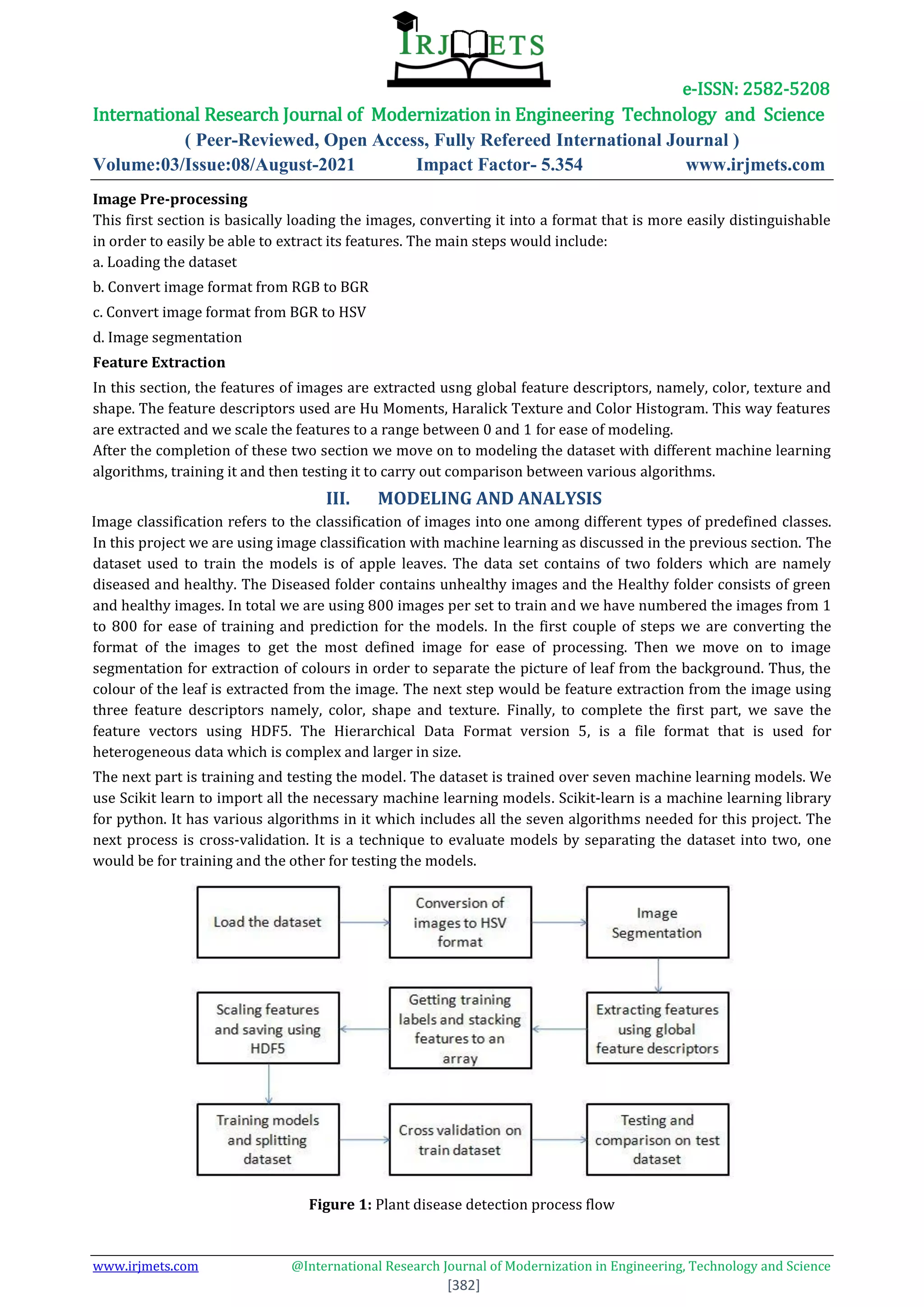 e-ISSN: 2582-5208
International Research Journal of Modernization in Engineering Technology and Science
( Peer-Reviewed, Open Access, Fully Refereed International Journal )
Volume:03/Issue:08/August-2021 Impact Factor- 5.354 www.irjmets.com
www.irjmets.com @International Research Journal of Modernization in Engineering, Technology and Science
[382]
Image Pre-processing
This first section is basically loading the images, converting it into a format that is more easily distinguishable
in order to easily be able to extract its features. The main steps would include:
a. Loading the dataset
b. Convert image format from RGB to BGR
c. Convert image format from BGR to HSV
d. Image segmentation
Feature Extraction
In this section, the features of images are extracted usng global feature descriptors, namely, color, texture and
shape. The feature descriptors used are Hu Moments, Haralick Texture and Color Histogram. This way features
are extracted and we scale the features to a range between 0 and 1 for ease of modeling.
After the completion of these two section we move on to modeling the dataset with different machine learning
algorithms, training it and then testing it to carry out comparison between various algorithms.
III. MODELING AND ANALYSIS
Image classification refers to the classification of images into one among different types of predefined classes.
In this project we are using image classification with machine learning as discussed in the previous section. The
dataset used to train the models is of apple leaves. The data set contains of two folders which are namely
diseased and healthy. The Diseased folder contains unhealthy images and the Healthy folder consists of green
and healthy images. In total we are using 800 images per set to train and we have numbered the images from 1
to 800 for ease of training and prediction for the models. In the first couple of steps we are converting the
format of the images to get the most defined image for ease of processing. Then we move on to image
segmentation for extraction of colours in order to separate the picture of leaf from the background. Thus, the
colour of the leaf is extracted from the image. The next step would be feature extraction from the image using
three feature descriptors namely, color, shape and texture. Finally, to complete the first part, we save the
feature vectors using HDF5. The Hierarchical Data Format version 5, is a file format that is used for
heterogeneous data which is complex and larger in size.
The next part is training and testing the model. The dataset is trained over seven machine learning models. We
use Scikit learn to import all the necessary machine learning models. Scikit-learn is a machine learning library
for python. It has various algorithms in it which includes all the seven algorithms needed for this project. The
next process is cross-validation. It is a technique to evaluate models by separating the dataset into two, one
would be for training and the other for testing the models.
Figure 1: Plant disease detection process flow
 