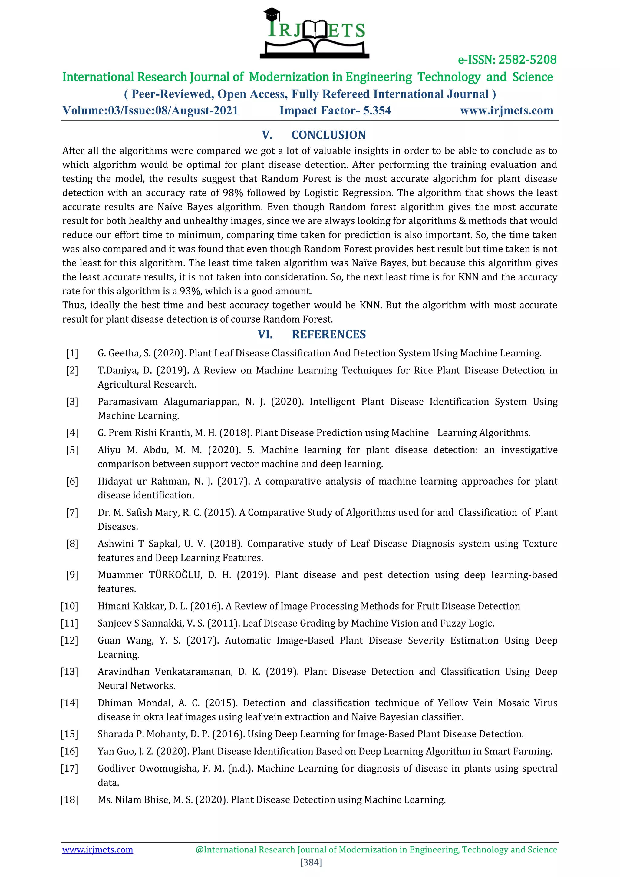 e-ISSN: 2582-5208
International Research Journal of Modernization in Engineering Technology and Science
( Peer-Reviewed, Open Access, Fully Refereed International Journal )
Volume:03/Issue:08/August-2021 Impact Factor- 5.354 www.irjmets.com
www.irjmets.com @International Research Journal of Modernization in Engineering, Technology and Science
[384]
V. CONCLUSION
After all the algorithms were compared we got a lot of valuable insights in order to be able to conclude as to
which algorithm would be optimal for plant disease detection. After performing the training evaluation and
testing the model, the results suggest that Random Forest is the most accurate algorithm for plant disease
detection with an accuracy rate of 98% followed by Logistic Regression. The algorithm that shows the least
accurate results are Naïve Bayes algorithm. Even though Random forest algorithm gives the most accurate
result for both healthy and unhealthy images, since we are always looking for algorithms & methods that would
reduce our effort time to minimum, comparing time taken for prediction is also important. So, the time taken
was also compared and it was found that even though Random Forest provides best result but time taken is not
the least for this algorithm. The least time taken algorithm was Naïve Bayes, but because this algorithm gives
the least accurate results, it is not taken into consideration. So, the next least time is for KNN and the accuracy
rate for this algorithm is a 93%, which is a good amount.
Thus, ideally the best time and best accuracy together would be KNN. But the algorithm with most accurate
result for plant disease detection is of course Random Forest.
VI. REFERENCES
[1] G. Geetha, S. (2020). Plant Leaf Disease Classification And Detection System Using Machine Learning.
[2] T.Daniya, D. (2019). A Review on Machine Learning Techniques for Rice Plant Disease Detection in
Agricultural Research.
[3] Paramasivam Alagumariappan, N. J. (2020). Intelligent Plant Disease Identification System Using
Machine Learning.
[4] G. Prem Rishi Kranth, M. H. (2018). Plant Disease Prediction using Machine Learning Algorithms.
[5] Aliyu M. Abdu, M. M. (2020). 5. Machine learning for plant disease detection: an investigative
comparison between support vector machine and deep learning.
[6] Hidayat ur Rahman, N. J. (2017). A comparative analysis of machine learning approaches for plant
disease identification.
[7] Dr. M. Safish Mary, R. C. (2015). A Comparative Study of Algorithms used for and Classification of Plant
Diseases.
[8] Ashwini T Sapkal, U. V. (2018). Comparative study of Leaf Disease Diagnosis system using Texture
features and Deep Learning Features.
[9] Muammer TÜRKOĞLU, D. H. (2019). Plant disease and pest detection using deep learning-based
features.
[10] Himani Kakkar, D. L. (2016). A Review of Image Processing Methods for Fruit Disease Detection
[11] Sanjeev S Sannakki, V. S. (2011). Leaf Disease Grading by Machine Vision and Fuzzy Logic.
[12] Guan Wang, Y. S. (2017). Automatic Image-Based Plant Disease Severity Estimation Using Deep
Learning.
[13] Aravindhan Venkataramanan, D. K. (2019). Plant Disease Detection and Classification Using Deep
Neural Networks.
[14] Dhiman Mondal, A. C. (2015). Detection and classification technique of Yellow Vein Mosaic Virus
disease in okra leaf images using leaf vein extraction and Naive Bayesian classifier.
[15] Sharada P. Mohanty, D. P. (2016). Using Deep Learning for Image-Based Plant Disease Detection.
[16] Yan Guo, J. Z. (2020). Plant Disease Identification Based on Deep Learning Algorithm in Smart Farming.
[17] Godliver Owomugisha, F. M. (n.d.). Machine Learning for diagnosis of disease in plants using spectral
data.
[18] Ms. Nilam Bhise, M. S. (2020). Plant Disease Detection using Machine Learning.
 