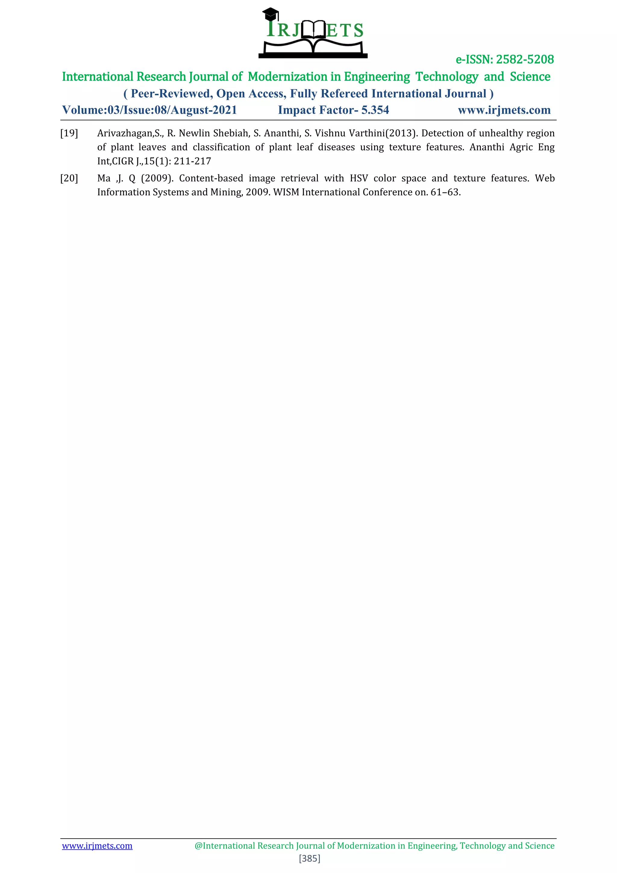 e-ISSN: 2582-5208
International Research Journal of Modernization in Engineering Technology and Science
( Peer-Reviewed, Open Access, Fully Refereed International Journal )
Volume:03/Issue:08/August-2021 Impact Factor- 5.354 www.irjmets.com
www.irjmets.com @International Research Journal of Modernization in Engineering, Technology and Science
[385]
[19] Arivazhagan,S., R. Newlin Shebiah, S. Ananthi, S. Vishnu Varthini(2013). Detection of unhealthy region
of plant leaves and classification of plant leaf diseases using texture features. Ananthi Agric Eng
Int,CIGR J.,15(1): 211-217
[20] Ma ,J. Q (2009). Content-based image retrieval with HSV color space and texture features. Web
Information Systems and Mining, 2009. WISM International Conference on. 61–63.
 