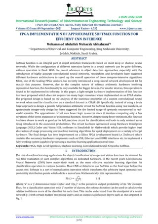 e-ISSN: 2582-5208
International Research Journal of Modernization in Engineering Technology and Science
( Peer-Reviewed, Open Access, Fully Refereed International Journal )
Volume:03/Issue:09/September-2021 Impact Factor- 6.752 www.irjmets.com
www.irjmets.com @International Research Journal of Modernization in Engineering, Technology and Science
[872]
FPGA IMPLEMENTATION OF APPROXIMATE SOFTMAX FUNCTION FOR
EFFICIENT CNN INFERENCE
Mohammed Abdullah Mubarak Alshahrani*1
*1Department of Electrical and Computer Engineering, King Abdulaziz University,
Jeddah, Makkah, Saudi Arabia.
ABSTRACT
Softmax function is an integral part of object detection frameworks based on most deep or shallow neural
networks. While the configuration of different operation layers in a neural network can be quite different,
softmax operation is fixed. With the recent advances in object detection approaches, especially with the
introduction of highly accurate convolutional neural networks, researchers and developers have suggested
different hardware architectures to speed up the overall operation of these compute-intensive algorithms.
Xilinx, one of the leading FPGA vendors, has recently introduced a deep neural network development kit for
exactly this purpose. However, due to the complex nature of softmax arithmetic hardware involving
exponential function, this functionality is only available for bigger devices. For smaller devices, this operation is
bound to be implemented in software. In this paper, a light-weight hardware implementation of this function
has been proposed which does not require too many logic resources when implemented on an FPGA device.
The proposed design is based on the analysis of the statistical properties of a custom convolutional neural
network when used for classification on a standard dataset i.e. CIFAR-10. Specifically, instead of using a brute
force approach to design a generic full precision arithmetic circuit for SoftMax function using real numbers, an
approximate integer-only design has been suggested for the limited range of operands encountered in real-
world scenario. The approximate circuit uses fewer logic resources since it involves computing only a few
iterations of the series expansion of exponential function. However, despite using fewer iterations, the function
has been shown to work as good as the full precision circuit for classification and leads to only minimal error
being introduced in the associated probabilities. The circuit has been synthesized using Hardware Description
Language (HDL) Coder and Vision HDL toolboxes in Simulink® by Mathworks® which provide higher level
abstraction of image processing and machine learning algorithms for quick deployment on a variety of target
hardware. The final design has been implemented on a Xilinx FPGA development board i.e. Zedboard which
contains the necessary hardware components such as USB, Ethernet and HDMI interfaces etc. to implement a
fully working system capable of processing a machine learning application in real-time.
Keywords: FPGA, High-Level Synthesis, Machine Learning, Convolutional Neural Networks, SoftMax.
I. INTRODUCTION
The rise of machine learning applications for object classification in images and videos has risen the demand for
real-time realization of such complex algorithms on dedicated hardware. In the recent years Convolutional
Neural Networks (CNN) have made their mark as the most effective machine learning algorithm for
classification operation in various domains. Most CNN architectures use SoftMax as the final layer before the
output one. Softmax is a sort of normalization operation which transforms the arbitrary input operands into
probability distribution points which add to a sum of one. Mathematically, it is represented as,
( )
∑
(1)
Where ‘x’ is a ‘j’-dimensional input vector and ‘ ( )’ is the perceived output probability of its ‘ith’ element.
Thus, for a classification operation with ‘j’ number of classes, the softmax function can be used to calculate the
relative confidence score of the classifier for each class. This can be understood from the standpoint of a neural
network [1] with certain hidden processing layers and an output classification layers such as that depicted in
Fig. 1.
 