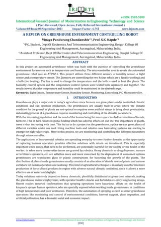e-ISSN: 2582-5208
International Research Journal of Modernization in Engineering Technology and Science
( Peer-Reviewed, Open Access, Fully Refereed International Journal )
Volume:03/Issue:09/September-2021 Impact Factor- 6.752 www.irjmets.com
www.irjmets.com @International Research Journal of Modernization in Engineering, Technology and Science
[896]
A REVIEW ON GREENHOUSE ENVIRONMENT CONTROLLING ROBOT
Vinaya Pandurang Chandanshiv*1, Prof. S.K. Kapde*2
*1P.G. Student, Dept Of Electronics And Telecommunication Engineering, Deogiri College Of
Engineering And Management, Aurangabad, Maharashtra, India.
*2Assistant Professor, Dept Of Electronics And Telecommunication Engineering, Deogiri College Of
Engineering And Management, Aurangabad, Maharashtra, India.
ABSTRACT
In this project an automated greenhouse robot was built with the purpose of controlling the greenhouse
environment Parameters such as temperature and humidity. The microcontroller used to create the automated
greenhouse robot was an AT89s51. This project utilizes three different sensors, a humidity sensor, a Light
sensor and a temperature sensor. The 2sensors are controlling the two Relays which are a fan (for cooling) and
a bulb (for heating). The fan is used to change the temperature and the bulb is used to heat the plants. The
humidity control system and the temperature control system were tested both separately and together. The
result showed that the temperature and humidity could be maintained in the desired range.
Keywords: Light Sensor, Temperature Sensor, Humidity Sensor, Monitoring, Controlling, PIC Microcontroller.
I. INTRODUCTION
Greenhouses plays a major role in today's agriculture since farmers can grow plants under controlled climatic
conditions and can optimize production. The greenhouses are usually built-in areas where the climatic
condition for the growth of plants are not optimal so requires some artificial setups to bring about productivity.
Automating process of a greenhouse requires monitoring and controlling of the climatic parameters.
With the increasing population and the need of the human being for more space has led to reduction of forests,
farm etc. This in turn results in global heating which has adverse effects on our life. The importance of plants,
trees is thus increasing with time. This led us to do a project on the greenhouse, a place we can grow plants of
different varieties under one roof. Using machine tools and robotics new harvesting systems are starting to
emerge for high value crops. Here in this project, we are monitoring and controlling the different parameters
through microcontroller.
The applications of instrumental robotics are spreading everyday to cover further domains as the opportunity
of replacing humans operators provides effective solutions with return on investment. This is especially
important when duties, that need to be performed, are potentially harmful for the society or the health of the
worker, or when more conservative issues are granted by robotics. Heavy chemicals or drug dispenser, manure
or fertilizers spreaders, etc. are activities more and more concerned by the deployment of unmanned options
greenhouses are translucent glass or plastic constructions for hastening the growth of the plants. The
distribution of plants inside greenhouses usually consists of an alteration of double rows of plants and narrow
corridors for human operation and walkway. This kind of agricultural technique is massively used for intensive
production of horticultural products in region with adverse natural climatic conditions, since it allows a more
effective use of water and daylight.
Today solutions massively depend on heavy chemicals, plentifully distributed at given time intervals, making
the greenhouse indoors highly toxic, with operator health’s shocks and forbidden re-entry long lasting delays.
Recent studies reported confirmations that spraying operations have hazardous effects on the health of
knapsack sprayer human operators, who are specially exposed when working inside greenhouses, in conditions
of high temperature and poor ventilation. Therefore, the automation of spraying, as well as other greenhouse
operations like monitoring and control of environmental conditions, harvest support, plant inspection, and
artificial pollination, has a dramatic social and economic impact.
 