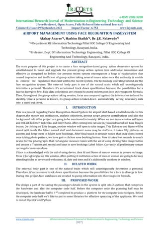 e-ISSN: 2582-5208
International Research Journal of Modernization in Engineering Technology and Science
( Peer-Reviewed, Open Access, Fully Refereed International Journal )
Volume:03/Issue:09/September-2021 Impact Factor- 6.752 www.irjmets.com
www.irjmets.com @International Research Journal of Modernization in Engineering, Technology and Science
[827]
AIRPORT MANAGEMENT USING FACE RECOGNITION BASESYSTEM
Akshay Anarse*1, Hashim Shaikh*2, Dr. J.E. Nalawade*3
*1,2Department Of Information Technology Pillai HOC College Of Engineering And
Technology, Rasayani, India.
*3Professor, Dept. Of Information Technology Engineering, Pillai HOC College Of
Engineering And Technology, Rasayani, India.
ABSTRACT
The main purpose of this project is to create a face recognition-based group action observance system for
establishment to boost and upgrade the present group action system into additional economical and
effective as compared to before. the present recent system encompasses a heap of equivocation that
caused imprecise and inefficient of group action taking several issues arise once the authority is unable
to enforce the regulation that exist within the recent system. The technology operating behind are the
face recognition system. The external body part is one of the natural traits which will unambiguously
determine a personal. Therefore, it's accustomed track down specification because the possibilities for a
face to diverge is low. Face data collections are created to pump information into the recognizer formula.
Then, throughout the group action taking session, faces are compared against the information to hunt for
identity. Once a personal is known, its group action is taken down automatically saving necessary data
into a stand out sheet.
I. INTRODUCTION
This is a project regarding Facial Recognition-Based System for airport staff-based establishments. In this
chapter, the matter and motivation, analysis objectives, project scope, project contributions and also the
background info ofthe project are going to be mentioned intimately. When we run train window will open
and it'll ask to Enter Ticket No. and Enter Name. After coming into call and id, you need to click on Take Images
button. On clicking on Take Images, another window will open to take images. This Ticket no and Name will be
stored with inside the folder named staff and document name may be staff.csv. It takes fifty pictures as
pattern and keep them in folder save bookings. After final touch it provide notice that snap shots stored
once taking photo pattern, we have got to clickon save booking button. Now it takes few seconds to coach
device for the photographs that rectangular measure taken with the aid of using clicking Take Image button
and creates a Trainner.yml record and keep in save bookings Label folder. Currently all preliminary setups
rectangular measure done.
If face is acknowledged with the aid of using device, then Id and Name of man or woman is proven on Image.
Press Q (or q) forgive up this window. After quitting it institution action of man or woman are going to be keep
attending folder as csv record with name, id, date and time and it's additionally out there in window.
II. RELATED WORK
The external body part is one of the natural traits which will unambiguously determine a personal.
Therefore, it'saccustomed track down specification because the possibilities for a face to diverge is low.
During this project,face databases are created to pump information into the recognizer formula.
III. PROPOSED WORK
The design a part of the saving the passengers details in the system is split into 2 sections that comprises
the hardware and also the computer code half. Before the computer code the planning half may be
developed, the hardware half is 1st completed to produce a platform for the computer code to figure. Before
the computer code half we'd like to put in some libraries for effective operating of the appliance. We tend
to install OpenCV and Python.
 