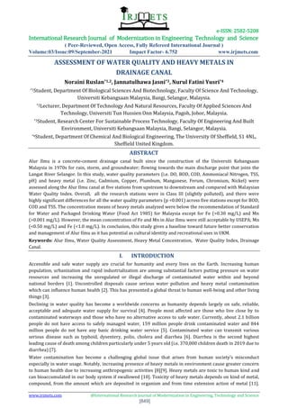 e-ISSN: 2582-5208
International Research Journal of Modernization in Engineering Technology and Science
( Peer-Reviewed, Open Access, Fully Refereed International Journal )
Volume:03/Issue:09/September-2021 Impact Factor- 6.752 www.irjmets.com
www.irjmets.com @International Research Journal of Modernization in Engineering, Technology and Science
[849]
ASSESSMENT OF WATER QUALITY AND HEAVY METALS IN
DRAINAGE CANAL
Noraini Ruslan*1,2, Jannatulhawa Jasni*3, Nurul Fatini Yusri*4
*1Student, Department Of Biological Sciences And Biotechnology, Faculty Of Science And Technology,
Universiti Kebangsaan Malaysia, Bangi, Selangor, Malaysia.
*2Lecturer, Department Of Technology And Natural Resources, Faculty Of Applied Sciences And
Technology, Universiti Tun Hussien Onn Malaysia, Pagoh, Johor, Malaysia.
*3Student, Research Center For Sustainable Process Technology, Faculty Of Engineering And Built
Environment, Universiti Kebangsaan Malaysia, Bangi, Selangor, Malaysia.
*4Student, Department Of Chemical And Biological Engineering, The University Of Sheffield, S1 4NL,
Sheffield United Kingdom.
ABSTRACT
Alur Ilmu is a concrete-cement drainage canal built since the construction of the Universiti Kebangsaan
Malaysia in 1970s for rain, storm, and groundwater; flowing towards the main discharge point that joins the
Langat River Selangor. In this study, water quality parameters (i.e. DO, BOD, COD, Ammoniacal Nitrogen, TSS,
pH) and heavy metal (i.e. Zinc, Cadmium, Copper, Plumbum, Manganese, Ferum, Chromium, Nickel) were
assessed along the Alur Ilmu canal at five stations from upstream to downstream and compared with Malaysian
Water Quality Index. Overall, all the research stations were in Class III (slightly polluted), and there were
highly significant differences for all the water quality parameters (p <0.001) across five stations except for BOD,
COD and TSS. The concentration means of heavy metals analyzed were below the recommendation of Standard
for Water and Packaged Drinking Water (Food Act 1985) for Malaysia except for Fe (>0.30 mg/L) and Mn
(>0.001 mg/L). However, the mean concentration of Fe and Mn in Alur Ilmu were still acceptable by USEPA; Mn
(<0.50 mg/L) and Fe (<1.0 mg/L). In conclusion, this study gives a baseline toward future better conservation
and management of Alur Ilmu as it has potential as cultural identity and recreational uses in UKM.
Keywords: Alur Ilmu, Water Quality Assessment, Heavy Metal Concentration, Water Quality Index, Drainage
Canal.
I. INTRODUCTION
Accessible and safe water supply are crucial for humanity and every lives on the Earth. Increasing human
population, urbanization and rapid industrialization are among substantial factors putting pressure on water
resources and increasing the unregulated or illegal discharge of contaminated water within and beyond
national borders [1]. Uncontrolled disposals cause serious water pollution and heavy metal contamination
which can influence human health [2]. This has presented a global threat to human well-being and other living
things [3].
Declining in water quality has become a worldwide concerns as humanity depends largely on safe, reliable,
acceptable and adequate water supply for survival [4]. People most affected are those who live close by to
contaminated waterways and those who have no alternative access to safe water. Currently, about 2.1 billion
people do not have access to safely managed water, 159 million people drink contaminated water and 844
million people do not have any basic drinking water service [5]. Contaminated water can transmit various
serious disease such as typhoid, dysentery, polio, cholera and diarrhea [6]. Diarrhea is the second highest
leading cause of death among children particularly under 5 years old (i.e. 370,000 children death in 2019 due to
diarrhea) [7].
Water contamination has become a challenging global issue that arises from human society’s misconduct
especially in water usage. Notably, increasing presence of heavy metals in environment cause greater concern
to human health due to increasing anthropogenic activities [8][9]. Heavy metals are toxic to human kind and
can bioaccumulated in our body system if swallowed [10]. Toxicity of heavy metals depends on kind of metal,
compound, from the amount which are deposited in organism and from time extension action of metal [11].
 