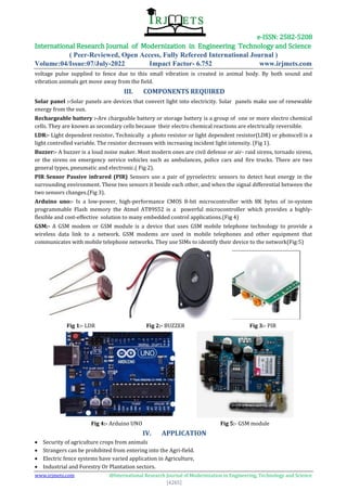 e-ISSN: 2582-5208
International Research Journal of Modernization in Engineering Technology and Science
( Peer-Reviewed, Open Access, Fully Refereed International Journal )
Volume:04/Issue:07/July-2022 Impact Factor- 6.752 www.irjmets.com
www.irjmets.com @International Research Journal of Modernization in Engineering, Technology and Science
[4265]
voltage pulse supplied to fence due to this small vibration is created in animal body. By both sound and
vibration animals get move away from the field.
III. COMPONENTS REQUIRED
Solar panel :-Solar panels are devices that convert light into electricity. Solar panels make use of renewable
energy from the sun.
Rechargeable battery :-Are chargeable battery or storage battery is a group of one or more electro chemical
cells. They are known as secondary cells because their electro chemical reactions are electrically reversible.
LDR:- Light dependent resistor. Technically a photo resistor or light dependent resistor(LDR) or photocell is a
light controlled variable. The resistor decreases with increasing incident light intensity. (Fig 1).
Buzzer:- A buzzer is a loud noise maker. Most modern ones are civil defense or air- raid sirens, tornado sirens,
or the sirens on emergency service vehicles such as ambulances, police cars and fire trucks. There are two
general types, pneumatic and electronic.( Fig 2).
PIR Sensor Passive infrared (PIR) Sensors use a pair of pyroelectric sensors to detect heat energy in the
surrounding environment. These two sensors it beside each other, and when the signal differential between the
two sensors changes.(Fig 3).
Arduino uno:- Is a low-power, high-performance CMOS 8-bit microcontroller with 8K bytes of in-system
programmable Flash memory the Atmel AT89S52 is a powerful microcontroller which provides a highly-
flexible and cost-effective solution to many embedded control applications.(Fig 4)
GSM:- A GSM modem or GSM module is a device that uses GSM mobile telephone technology to provide a
wireless data link to a network. GSM modems are used in mobile telephones and other equipment that
communicates with mobile telephone networks. They use SIMs to identify their device to the network(Fig:5)
Fig 1:- LDR Fig 2:- BUZZER Fig 3:- PIR
Fig 4:- Arduino UNO Fig 5:- GSM module
IV. APPLICATION
 Security of agriculture crops from animals
 Strangers can be prohibited from entering into the Agri-field.
 Electric fence systems have varied application in Agriculture,
 Industrial and Forestry Or Plantation sectors.
 