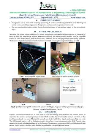 e-ISSN: 2582-5208
International Research Journal of Modernization in Engineering Technology and Science
( Peer-Reviewed, Open Access, Fully Refereed International Journal )
Volume:04/Issue:07/July-2022 Impact Factor- 6.752 www.irjmets.com
www.irjmets.com @International Research Journal of Modernization in Engineering, Technology and Science
[4266]
V. FUTURE APPLICATION
 This project can be base made on image processing. If animal come towards the farm then the image of
animal can be detect by using camera. This process can be done through wireless network.
 We can use energizer to prevent the death of animals in case of high voltage supply to the solar electric
fence.
VI. RESULT AND DISCUSSION
Whenever the animal is detected by the PIR sensor, immediately there will be an message alert to the owner of
the crop with the help of GSM module. And simultaneously the voltage pulse is applied from rechargeable
battery to solar electric fence . So that animal won’t get killed. Due to voltage pulse the animal only get shock.
The buzzer will produce some noise so that animals and birds ran away from agricultural land or field.
Fig 6:- Interfacing LDR with Arduino Fig 7:- Interfacing buzzer with Arduino
Fig:-a Fig:-b Fig:-c
Fig 8:- (GSM)interfacing GSM module with Arduino UNO Fig(a). Output of GSM program in system Fig:-(b).
Message recived to mobile phone Fig:-(c)
VII. CONCLUSION
Farmers encounter severe threats in rural parts of India like damage done by birds and animals. Hence, to
overcome this issue we have designed a system in which sound is played to scare the animals and birds, so that
it will automatically run away. The specific animals are alerted with these signals and successfully ran away.
The GSM module makes a call to the farmer to alert him whenever an animals enters the field. Therefore, the
designed system is affordable and useful to the farmers. The designed system won't be harmful to animals and
person , and it protects the farm areas. And we can reduce the cost, energy in electricity.
 