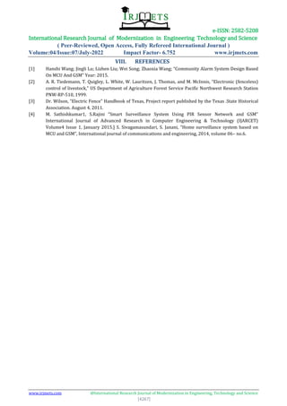 e-ISSN: 2582-5208
International Research Journal of Modernization in Engineering Technology and Science
( Peer-Reviewed, Open Access, Fully Refereed International Journal )
Volume:04/Issue:07/July-2022 Impact Factor- 6.752 www.irjmets.com
www.irjmets.com @International Research Journal of Modernization in Engineering, Technology and Science
[4267]
VIII. REFERENCES
[1] Hanshi Wang; Jingli Lu; Lizhen Liu; Wei Song; Zhaoxia Wang; “Community Alarm System Design Based
On MCU And GSM” Year: 2015.
[2] A. R. Tiedemann, T. Quigley, L. White, W. Lauritzen, J. Thomas, and M. McInnis, “Electronic (fenceless)
control of livestock,” US Department of Agriculture Forest Service Pacific Northwest Research Station
PNW-RP-510, 1999.
[3] Dr. Wilson, “Electric Fence” Handbook of Texas, Project report published by the Texas .State Historical
Association. August 4, 2011.
[4] M. Sathishkumar1, S.Rajini “Smart Surveillance System Using PIR Sensor Network and GSM”
International Journal of Advanced Research in Computer Engineering & Technology (IJARCET)
Volume4 Issue 1, January 2015.] S. Sivagamasundari, S. Janani, “Home surveillance system based on
MCU and GSM”, International journal of communications and engineering, 2014, volume 06– no.6.
 