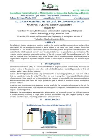 e-ISSN: 2582-5208
International Research Journal of Modernization in Engineering Technology and Science
( Peer-Reviewed, Open Access, Fully Refereed International Journal )
Volume:04/Issue:07/July-2022 Impact Factor- 6.752 www.irjmets.com
www.irjmets.com @International Research Journal of Modernization in Engineering, Technology and Science
[4392]
AUTOMATIC WATERING SYSTEM USING SOIL MOISTURE SENSOR
Mrs. Shruthi V*1, Keerthi Kumar M*2, Kusuma IP*3,
Sharath BS*4
*1Assistance Professor, Electronics And Communication Engineering, G Madegowda
Institute Of Technology, Mandya, Karnataka, India.
*2,3,4Student, Electronics And Communication Engineering, G Madegowda Institute Of
Technology, Mandya, Karnataka, India.
ABSTRACT
The efficient irrigation management practices based on the monitoring of the moisture in the soil provide a
great benefit for the appropriate amount of water applied in the fields. This paper presents design and
development of a soil moisture sensor and a response monitoring system. The probes used in this sensor are
made of nickel which is an anti-corrosive and robust material for use in agricultural related applications. The
response monitoring system measure the moisture of the soil, compare it with the desired values given by the
user and generate alert if soil moisture goes below desired value. It helps in problems related to growing of
crops in which irrigation is required at irregular interval. It is also helpful in monitoring of soil moisture in golf
fields.
I. INTRODUCTION
The soil moisture sensor (SMS) is a sensor connected to an irrigation system controller that measures soil
moisture content in the active root zone before each scheduled irrigation event and bypasses the cycle if soil
moisture is above a user- defined set point.
India is a developing nation with a very large population. Due to increasing population, the basic need such as
food and water is increasing day by day. Thus there is a need of saving these resources and utilize them in an
efficient manner. Since water is one of the most important elements in our daily life, thus we must use efficient
ways to utilize water and save it for future generations. One of method is efficient irrigation management
practices for fields.
Irrigation water management practices could greatly benefit by the knowledge of moisture in the soil. To
determine the soil moisture we have designed and developed a nickel probes based soil moisture sensor and a
response monitoring system.
By knowing the moisture value, we can estimate when to water and how much to water the fields so that there
is no over-watering or wilting of crops. These practices will increase crop yield, improve quality of crops,
conserve water resources, save energy, and decrease fertilizer supplies.
II. METHODOLOGY
Fig 1:- Block diagram
 