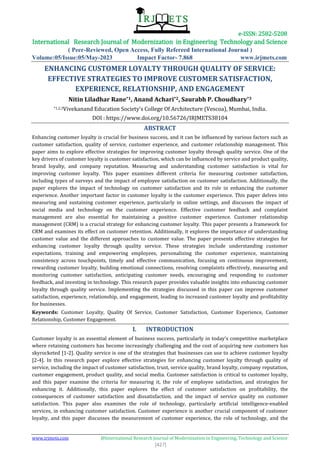 e-ISSN: 2582-5208
International Research Journal of Modernization in Engineering Technology and Science
( Peer-Reviewed, Open Access, Fully Refereed International Journal )
Volume:05/Issue:05/May-2023 Impact Factor- 7.868 www.irjmets.com
www.irjmets.com @International Research Journal of Modernization in Engineering, Technology and Science
[427]
ENHANCING CUSTOMER LOYALTY THROUGH QUALITY OF SERVICE:
EFFECTIVE STRATEGIES TO IMPROVE CUSTOMER SATISFACTION,
EXPERIENCE, RELATIONSHIP, AND ENGAGEMENT
Nitin Liladhar Rane*1, Anand Achari*2, Saurabh P. Choudhary*3
*1,2,3Vivekanand Education Society's College Of Architecture (Vescoa), Mumbai, India.
DOI : https://www.doi.org/10.56726/IRJMETS38104
ABSTRACT
Enhancing customer loyalty is crucial for business success, and it can be influenced by various factors such as
customer satisfaction, quality of service, customer experience, and customer relationship management. This
paper aims to explore effective strategies for improving customer loyalty through quality service. One of the
key drivers of customer loyalty is customer satisfaction, which can be influenced by service and product quality,
brand loyalty, and company reputation. Measuring and understanding customer satisfaction is vital for
improving customer loyalty. This paper examines different criteria for measuring customer satisfaction,
including types of surveys and the impact of employee satisfaction on customer satisfaction. Additionally, the
paper explores the impact of technology on customer satisfaction and its role in enhancing the customer
experience. Another important factor in customer loyalty is the customer experience. This paper delves into
measuring and sustaining customer experience, particularly in online settings, and discusses the impact of
social media and technology on the customer experience. Effective customer feedback and complaint
management are also essential for maintaining a positive customer experience. Customer relationship
management (CRM) is a crucial strategy for enhancing customer loyalty. This paper presents a framework for
CRM and examines its effect on customer retention. Additionally, it explores the importance of understanding
customer value and the different approaches to customer value. The paper presents effective strategies for
enhancing customer loyalty through quality service. These strategies include understanding customer
expectations, training and empowering employees, personalizing the customer experience, maintaining
consistency across touchpoints, timely and effective communication, focusing on continuous improvement,
rewarding customer loyalty, building emotional connections, resolving complaints effectively, measuring and
monitoring customer satisfaction, anticipating customer needs, encouraging and responding to customer
feedback, and investing in technology. This research paper provides valuable insights into enhancing customer
loyalty through quality service. Implementing the strategies discussed in this paper can improve customer
satisfaction, experience, relationship, and engagement, leading to increased customer loyalty and profitability
for businesses.
Keywords: Customer Loyalty, Quality Of Service, Customer Satisfaction, Customer Experience, Customer
Relationship, Customer Engagement.
I. INTRODUCTION
Customer loyalty is an essential element of business success, particularly in today's competitive marketplace
where retaining customers has become increasingly challenging and the cost of acquiring new customers has
skyrocketed [1-2]. Quality service is one of the strategies that businesses can use to achieve customer loyalty
[2-4]. In this research paper explore effective strategies for enhancing customer loyalty through quality of
service, including the impact of customer satisfaction, trust, service quality, brand loyalty, company reputation,
customer engagement, product quality, and social media. Customer satisfaction is critical to customer loyalty,
and this paper examine the criteria for measuring it, the role of employee satisfaction, and strategies for
enhancing it. Additionally, this paper explores the effect of customer satisfaction on profitability, the
consequences of customer satisfaction and dissatisfaction, and the impact of service quality on customer
satisfaction. This paper also examines the role of technology, particularly artificial intelligence-enabled
services, in enhancing customer satisfaction. Customer experience is another crucial component of customer
loyalty, and this paper discusses the measurement of customer experience, the role of technology, and the
 