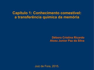 Capítulo 1: Conhecimento comestível:
a transferência química da memória
Débora Cristina Ricardo
Alceu Junior Paz da Silva
Juiz de Fora, 2015.
 