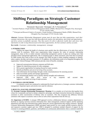 International Research Journal of Nature Science and Technology (IRJNST) E-ISSN: 2581-9038
Volume: 03 Issue: 04 July to August 2021 www.scienceresearchjournals.org
© 2021, IRJNST Page 1
Shifting Paradigms on Strategic Customer
Relationship Management
Thimmaiah Bayavanda Chinnappa1
, Dr. N. Karunakaran2*
1
Assistant Professor, People Institute of Management Studies (PIMS), Munnad-Post, Chengala (Via), Kasaragod,
671541, Kerala, India.
2*
Principal and Research Guide in Economics, People Institute of Management Studies (PIMS), Munnad-Post,
Chengala (Via), Kasaragod, 671541, Kerala, India,
Abstract: Customer Relationship Management systems must do more than just help organizations, track their
customer interactions, they must also help them effectively analyze this information, spot trends and opportunities,
and drive actions to profitable outcomes. They then need to be able to effectively enable their sales force with
information in order to keep them focused on the hottest opportunities, the best customers and key accounts.
Key words: Customer; relationship; management; strategic
1. INTRODUCTION
Nothing can impact the health of a business more quickly than the effectiveness of its sales force and its
relations with its customers. While most organizations today recognize the value of customer relationship
management, many of the so called customer relationship management systems in place are nothing more than
glorified contact management applications. But if companies hope to obtain maximum value from their investment
in CRM systems they need to focus on the strategic role CRM can play in better enabling companies to identify,
select, acquire, develop, and retain customers [1]. In addition, this information needs to be integrated throughout the
organization. Tailored Strategic CRM solutions provide a host of benefits, including:
 Improved communication between corporate and field sales.
 Support for identifying accounts for sales campaigns.
 Drive greater opportunities by keeping focused on major accounts.
 Identify profitability and cost of servicing of key accounts.
 Turn information into knowledge through a tested, structured process for assessing account.
 Help successfully qualify and manage opportunities.
 Use automated gap analysis tool to quickly identify strengths and weaknesses.
 Improved field sales force access to key corporate and account data
supports team-based servicing of major accounts.
2. MATERIALS AND METHODS
A systematic search was conducted to understand the broad implications of strategic customer relationship
management. Important reports and articles were used for reference.
3. RESULTS, ANALYSIS AND DISCUSSION
3.1. Strategic Customer Relationship Management: Meaning: It is a complex set of activities that together form
a basis for a sustainable and hard to imitate competitive advantage; and shapes interaction between the company and
customers to allow maximization of lifetime value of customers. This also recognizes the difference between
customers with respect to economic value to firm as well as their expectations from the firm [2].
3.2. Importance of SCRM: A strategic CRM approach involves collaboration between company departments to
facilitate an ongoing real time customer information flow. Sales management, technical support, and the marketing
department must share the information they gather during the various opportunities they engage customers. Strategic
Customer Relationship Management (CRM) anticipates rapid growth (or even steady growth) scenarios effective
and responsive customer support gets lost. CRM is designed to coordinate multiple channels of support for the
customer in ensuring problems, questions, and feedback are continuously administered, when a customer needs help
 