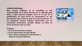 COMPUTADORAS:
Este recurso didáctico en la actualidad es casi
imprescindible en la labor docente, ya es utilizada para
llevar a cabo diversos trabajos como es el caso de la
planificación, de igual forma la computadora es una
herramienta que a nivel de aula sirve para promover en
los estudiante muchos trabajos relacionados con los
contenidos curriculares ejemplo dibujar en Paint un
tema de interés visto en clase.
Ventajas:
▪ Es una herramienta de apoyo.
▪ Es un instrumento de aprendizaje.
▪ Para realizar búsqueda de información y
elaborar material didáctico.
 