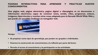 PÁGINAS INTERACTIVAS PARA APRENDER Y PRACTICAR NUEVOS
CONOCIMIENTOS.
Una página web, página electrónica, página digital o ciberpágina es un documento o
información electrónica capaz de contener texto, sonido, vídeo, programas, enlaces,
imágenes, hipervínculos y muchas otras cosas, adaptada para la llamada World Wide Web y
que puede ser accedida mediante un navegador web.
Ventajas
▪ Se propician varios tipos de aprendizaje, que pueden ser grupales o individuales.
▪ Favorece la construcción de conocimientos y la reflexión por parte del lector.
▪ Permite el acceso al conocimiento y la participación en las actividades.
 