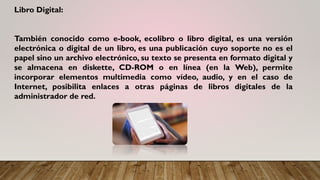 Libro Digital:
También conocido como e-book, ecolibro o libro digital, es una versión
electrónica o digital de un libro, es una publicación cuyo soporte no es el
papel sino un archivo electrónico, su texto se presenta en formato digital y
se almacena en diskette, CD-ROM o en línea (en la Web), permite
incorporar elementos multimedia como vídeo, audio, y en el caso de
Internet, posibilita enlaces a otras páginas de libros digitales de la
administrador de red.
 