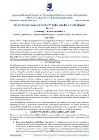Ingenious Research Journal for Technological Advancements in Engineering
(Open Access, Peer-Reviewed, Technological Journal)
Volume:01/Issue:01/April-2024 www.irjtae.com
www.irjtae.com @Ingenious Research Journal for Technological Advancements in Engineering
[1]
Future Advancements of Electric Vehicles in India: A Technological
Review
Atal Dubey *1, Khushi Chaturkar*2
*1,2Student, Department of Computer Engineering, DBATU University Raigad, Maharashtra, India.
ABSTRACT
Electric vehicles (EVs) are gaining significant traction globally as a sustainable alternative to traditional internal
combustion engine vehicles. In the context of India, the adoption of EVs is seen as crucial for reducing air
pollution, decreasing reliance on fossil fuels, and achieving long-term sustainability goals. This review paper
explores the current state of electric vehicles in India, analyzes the challenges hindering their widespread
adoption, and discusses potential future advancements that could propel the EV industry forward in the country.
By examining technological innovations, policy initiatives, infrastructure development, and market trends, this
paper provides insights into the promising future of electric mobility in India.
Keywords: Electric vehicles (EVs), Sustainable transportation, Technological advancement, Policy, initiatives,
Infrastructure development, Market trends, Consumer adoption
I. INTRODUCTION
The global automotive industry stands at the cusp of a transformative era, propelled by the urgent need to
address environmental concerns and the growing demand for sustainable mobility solutions. In this context,
electric vehicles (EVs) have emerged as a promising alternative to traditional internal combustion engine
vehicles, offering the potential to mitigate greenhouse gas emissions, reduce dependence on fossil fuels, and
foster economic growth. Among the nations at the forefront of this transition is India, a rapidly developing
economy with a burgeoning population and an expanding automotive market.
India's commitment to electric mobility is underscored by ambitious policy initiatives, technological
advancements, and strategic partnerships aimed at accelerating the adoption of EVs. With one of the world's
largest automotive industries and a significant share of global greenhouse gas emissions, India's transition to
electric mobility holds immense significance not only for the nation's environmental sustainability but also for
its economic development and energy security.
Against this backdrop, this review paper seeks to explore the future advancements of electric vehicles in India,
examining the key drivers, challenges, and opportunities shaping the trajectory of EV adoption in the country. By
synthesizing existing literature, policy frameworks, and industry trends, this paper aims to provide a
comprehensive overview of the current state of electric mobility in India and identify potential pathways for
future growth and innovation.
The review begins by contextualizing India's transition to electric vehicles within the broader global landscape,
highlighting the role of international commitments, technological advancements, and market dynamics in
shaping the EV market. It then delves into the specific challenges and opportunities facing India's electric mobility
ecosystem, including infrastructure development, regulatory frameworks, and consumer perceptions.
II. CURRENT STATE OF ELECTRIC VEHICLES IN INDIA
The current state of electric vehicles (EVs) in India is characterized by a mix of opportunities and challenges as
the country strives to accelerate the adoption of clean and sustainable transportation. Here's an overview of the
key aspects:
1. Government Initiatives and Policy Frameworks: The Indian government has been proactive in
promoting electric mobility through various policy initiatives and incentives. The Faster Adoption and
Manufacturing of Electric Vehicles (FAME) scheme, launched in 2015 and subsequently extended,
provides financial incentives for the purchase of electric vehicles, charging infrastructure development,
and research and development in the EV sector. Additionally, the government has set ambitious targets,
 