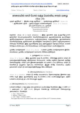 International Refereed Journal of Tamil Studies Research (IRJTSR) E-ISSN: 2582-5313
தமிழ் ஆய்வு ஆராய்ச்சியின் சர்வததச நடுவர் இதழ் (ஐ.ஆர்.தே.டி.எஸ்.ஆர்)
Volume: No Issue: No Month to Month Year www.irjtsjournal.org
© Year, IRJTS Page 1
காலையில் காபி பபால் வந்த மெல்ைிய சாரல் ெலை
(Size 24)
முதல் ஆசிரியர் #1, இரண்டாவது ஆசிரியர் *2, மூன்றாவது ஆசிரியர்#3 (Size 11)
# ஆசிரியர்கள் பதவி & துறற மற்றும் பல்கறைக்கழகம (Size 10 & italic)
நாட்டின் பபயர் உட்பட முகவரி
1
first.author@first-third.edu (Size 9)
2
Second.author@first-third.edu
3
Third.author@first-third.edu
சுருக்கம் (Size 10 & bold &Italic) — இந்த ஆவணம் ஒரு ஐ.ஆர்.ஜே.டி.எஸ்
ேர்னைின் பசயல்முறறகளில் பவளியிடுவதற்கான ஆவணங்கறளத் தயாரிக்கும்
ஆசிரியர்களுக்கான வடிவறமப்பு வழிமுறறகறள வழங்குகிறது. ஆவணங்கறள
பவளியிடுவதற்கு ஆசிரியர்கள் ஆவணத்தில் பகாடுக்கப்பட்டுள்ள வழிமுறறகறளப்
பின்பற்ற ஜவண்டும். இந்த ஆவணத்றத ஒரு அறிவுறுத்தல் பதாகுப்பாகவும், உங்கள்
பசாந்த உறரறய தட்டச்சு பசய்யக்கூடிய வார்ப்புருவாகவும் பயன்படுத்தைாம்.
முக்கிய வார்த்றதகள் (Size 10 & Bold) — உங்கள் முக்கிய வார்த்றதகறள இங்ஜக
றவக்கவும், முக்கிய வார்த்றதகள் கமாவால் பிரிக்கப்படுகின்றன.
I. முன்னுறர (SIZE 10 & BOLD)
(Size 10 & Normal) இந்த ஆவணம் ஒரு படம்ப்ஜளட். மின்னணு நகறை மாநாட்டு
வறைத்தளத்திைிருந்து பதிவிறக்கம் பசய்யைாம். காகித வழிகாட்டுதல்கள் குறித்த
ஜகள்விகளுக்கு, மாநாட்டின் இறணயதளத்தில் சுட்டிக்காட்டப்பட்டுள்ளபடி மாநாட்டு
பவளியீட்டு குழுறவ பதாடர்பு பகாள்ளவும். இறுதி காகித சமர்ப்பிப்பு பற்றிய
தகவல்கள் மாநாட்டு வறைத்தளத்திைிருந்து கிறடக்கின்றன.
II. பக்க வடிவறமப்பு (SIZE 10 & BOLD)
(Size 10 & Normal) மாநாட்டு காகித வடிவறமப்பு ஜதறவகளுக்கு இணங்க ஒரு
எளிய வழி, இந்த ஆவணத்றத ஒரு படம்ப்ஜளட்டாகப் பயன்படுத்துவதும், அதில்
உங்கள் உறரறயத் தட்டச்சு பசய்வதும் ஆகும்.
A. பக்க வடிவறமப்பு (Size 10 & Bold & Italic)
உங்கள் காகிதம் A4 க்கு ஒத்த பக்க அளறவப் பயன்படுத்த ஜவண்டும், இது 210 மிமீ (8.27
") அகைமும் 297 மிமீ (11.69") நீளமும் பகாண்டது. விளிம்புகள் பின்வருமாறு
அறமக்கப்பட ஜவண்டும்:
 Top = 19mm (0.75")
 Bottom = 43mm (1.69")
 Left = Right = 14.32mm (0.56")
Your paper must be in two column format with a space of 4.22mm (0.17") between columns.
 