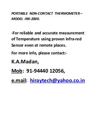 PORTABLE NON-CONTACT THERMOMETER –
MODEL IRK-2000.
-For reliable and accurate measurement
of Temperature using proven infra-red
Sensor even at remote places.
For more info, please contact:-
K.A.Madan,
Mob: 91-94440 12056,
e.mail: hiraytech@yahoo.co.in
 