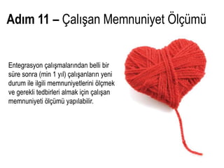 Adım 11 – Çalışan Memnuniyet Ölçümü


Entegrasyon çalışmalarından belli bir
süre sonra (min 1 yıl) çalışanların yeni
durum ile ilgili memnuniyetlerini ölçmek
ve gerekli tedbirleri almak için çalışan
memnuniyeti ölçümü yapılabilir.
 