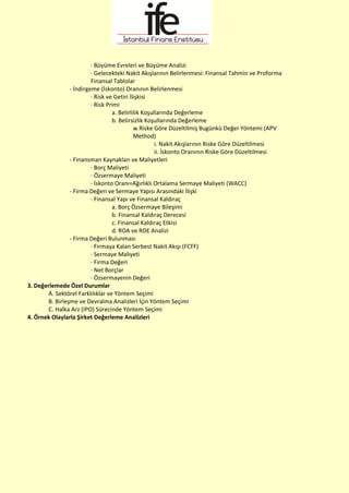 · Büyüme Evreleri ve Büyüme Analizi
· Gelecekteki Nakit Akışlarının Belirlenmesi: Finansal Tahmin ve Proforma
Finansal Tablolar
- İndirgeme (İskonto) Oranının Belirlenmesi
· Risk ve Getiri İlişkisi
· Risk Primi
a. Belirlilik Koşullarında Değerleme
b. Belirsizlik Koşullarında Değerleme
w Riske Göre Düzeltilmiş Bugünkü Değer Yöntemi (APV
Method)
i. Nakit Akışlarının Riske Göre Düzeltilmesi
ii. İskonto Oranının Riske Göre Düzeltilmesi
- Finansman Kaynakları ve Maliyetleri
· Borç Maliyeti
· Özsermaye Maliyeti
· İskonto Oranı=Ağırlıklı Ortalama Sermaye Maliyeti (WACC)
- Firma Değeri ve Sermaye Yapısı Arasındaki İlişki
· Finansal Yapı ve Finansal Kaldıraç
a. Borç Özsermaye Bileşimi
b. Finansal Kaldıraç Derecesi
c. Finansal Kaldıraç Etkisi
d. ROA ve ROE Analizi
- Firma Değeri Bulunması
· Firmaya Kalan Serbest Nakit Akışı (FCFF)
· Sermaye Maliyeti
· Firma Değeri
· Net Borçlar
· Özsermayenin Değeri
3. Değerlemede Özel Durumlar
A. Sektörel Farklılıklar ve Yöntem Seçimi
B. Birleşme ve Devralma Analizleri İçin Yöntem Seçimi
C. Halka Arz (IPO) Sürecinde Yöntem Seçimi
4. Örnek Olaylarla Şirket Değerleme Analizleri
 