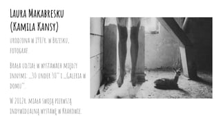 Laura Makabresku
(Kamila Kansy)
urodzona w 1987r. w Brzesku,
fotograf.
Brała udział w wystawach między
innymi: ,,30 under 30’’ i ,,Galeria w
domu’’.
W 2012r. miała swoją pierwszą
indywidualną wystawę w Krakowie.
 