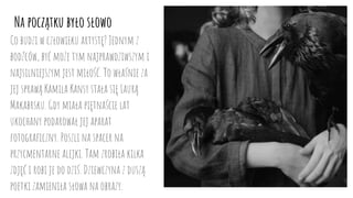 Na początku było słowo
Co budzi w człowieku artystę? Jednym z
bodźców, być może tym najprawdziwszym i
najsilniejszym jest miłość. To właśnie za
jej sprawą Kamila Kansy stała się Laurą
Makabrsku. Gdy miała piętnaście lat
ukochany podarował jej aparat
fotograficzny. Poszli na spacer na
przycmentarne alejki. Tam zrobiła kilka
zdjęć i robi je do dziś. Dziewczyna z duszą
poetki zamieniła słowa na obrazy.
 