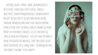 … nastrój, kolor, zapach, smak, wspomnienie o
przeszłości i marzenie o przyszłości, chwilę i
wieczność, jednostkową kronikę i uniwersalność.
Miłość zaczęła żarzyć się nieznanym mi dotąd
światem. Naświetliłam nim setki swoich kadrów,
które dzisiaj stały się mną, albo ja stałam się nimi.
Wtedy, w tym morzu emocji i uczuć, musiała się
zrodzić pasja do fotografii - dziś jest ona tożsama ze
mną. Fotograficzne wariacje, choć obsesyjne są dla
mnie jak podróż przez samą siebie - pozwalają poznać,
zrozumieć i nazwać, to co zakryte.
 