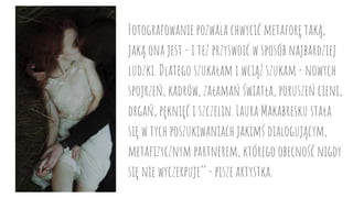 Fotografowanie pozwala chwycić metaforę taką,
jaką ona jest - i też przyswoić w sposób najbardziej
ludzki. Dlatego szukałam i wciąż szukam - nowych
spojrzeń, kadrów, załamań światła, poruszeń cieni,
drgań, pęknięć i szczelin. Laura Makabresku stała
się w tych poszukiwaniach jakimś dialogującym,
metafizycznym partnerem, którego obecność nigdy
się nie wyczerpuje’’ - pisze artystka.
 
