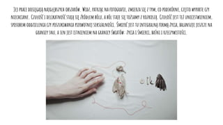 Jej prace dosięgają najgłębszych obszarów. Widz, patrząc na fotografie, zmierza się z tym, co podskórne, często wyparte czy
niechciane. Czułość i delikatność stają się źródłem bólu, a ból staje się tożsamy z rozkoszą. Czułość jest też unicestwieniem,
sposobem oddzielenia czy poszukiwania pierwotnej seksualności. Śmierć jest tu integralną formą życia, balansuje jeszcze na
granicy snu, a sen jest istnieniem na granicy światów: życia i śmierci, baśni i rzeczywistości.
 